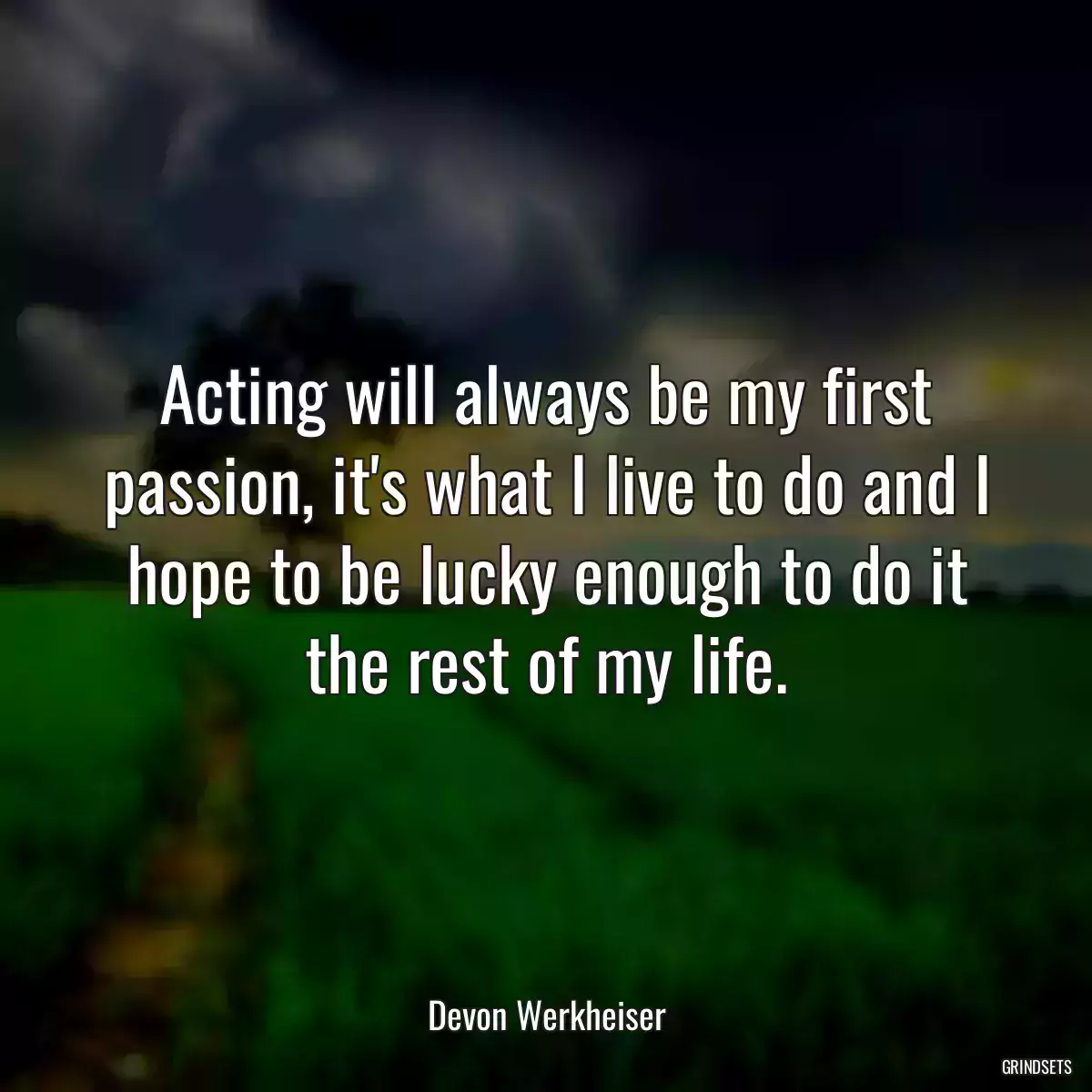 Acting will always be my first passion, it\'s what I live to do and I hope to be lucky enough to do it the rest of my life.