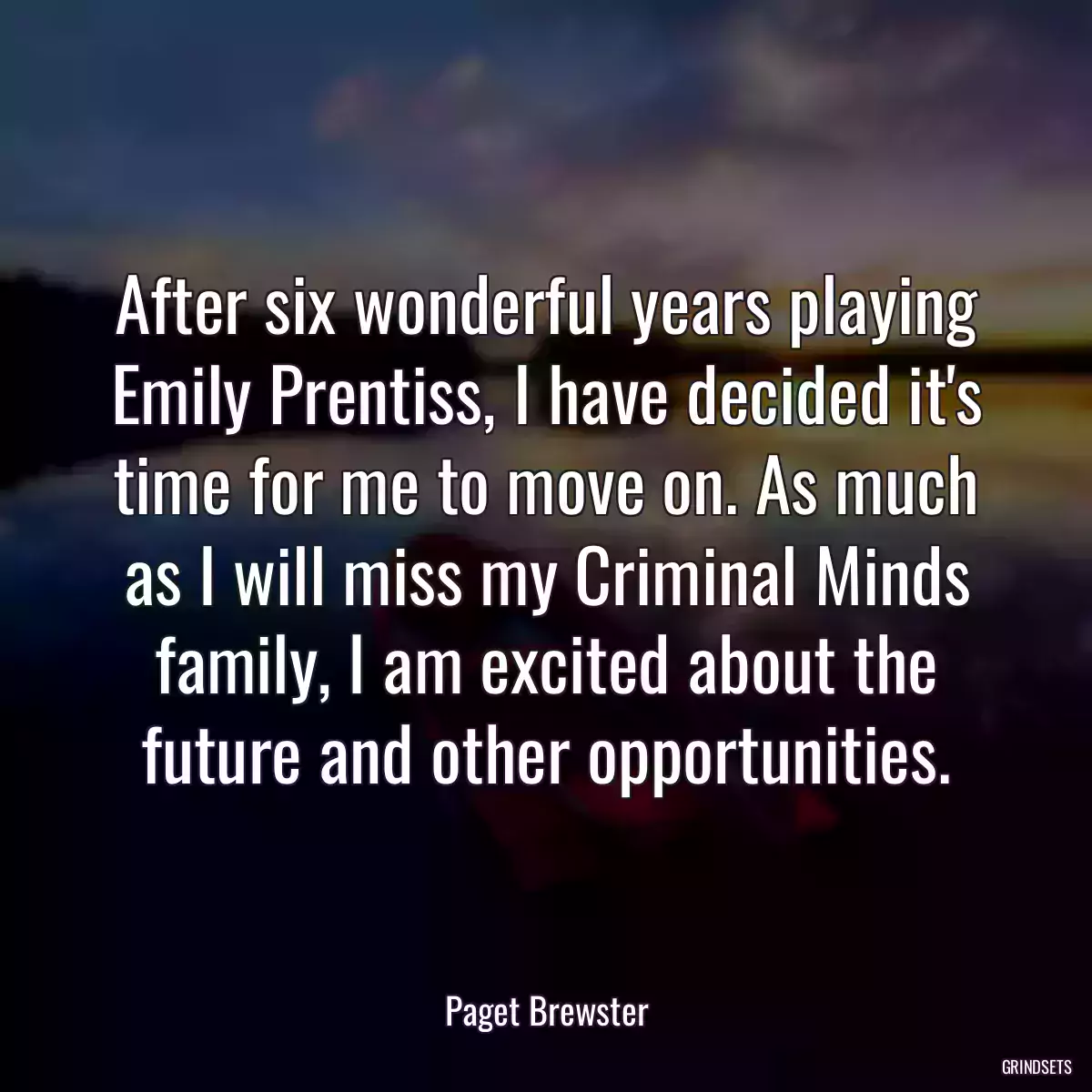 After six wonderful years playing Emily Prentiss, I have decided it\'s time for me to move on. As much as I will miss my Criminal Minds family, I am excited about the future and other opportunities.