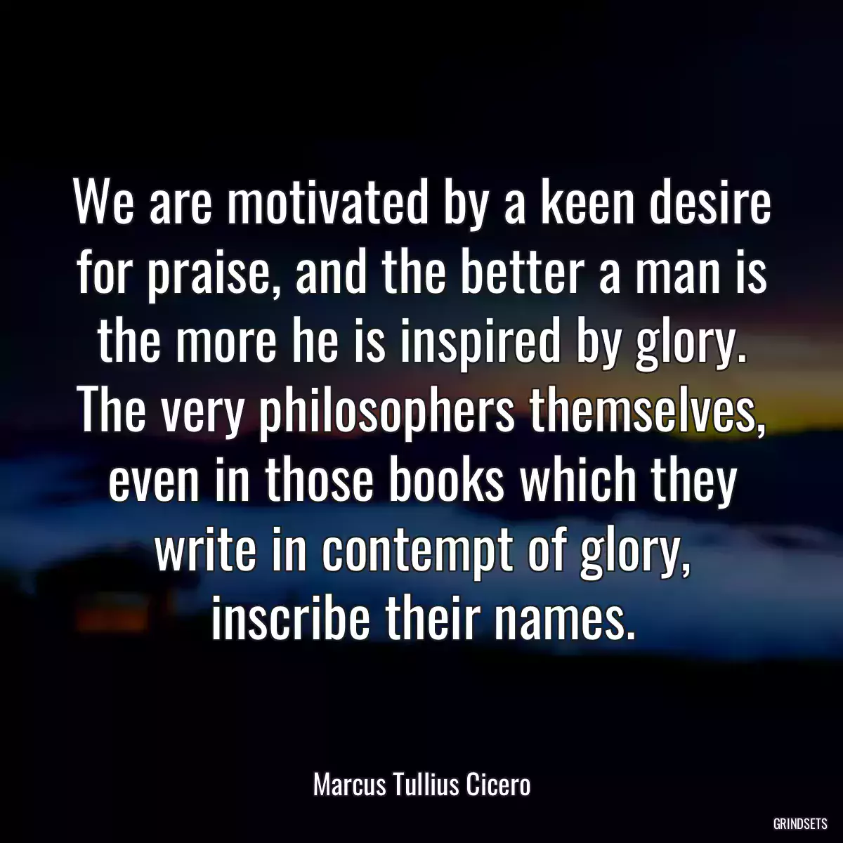 We are motivated by a keen desire for praise, and the better a man is the more he is inspired by glory. The very philosophers themselves, even in those books which they write in contempt of glory, inscribe their names.