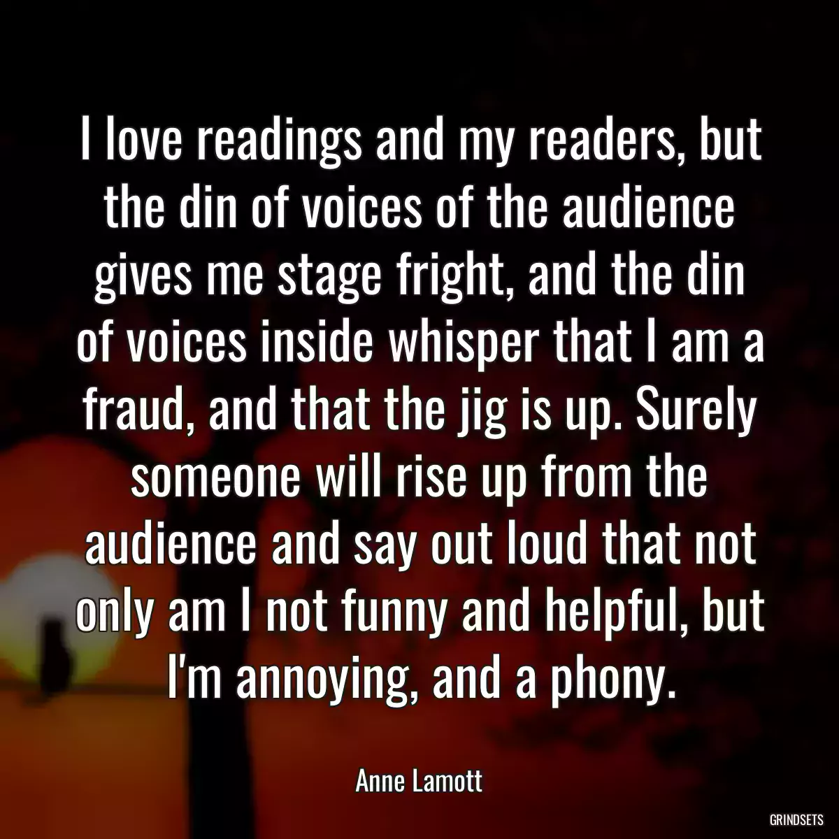 I love readings and my readers, but the din of voices of the audience gives me stage fright, and the din of voices inside whisper that I am a fraud, and that the jig is up. Surely someone will rise up from the audience and say out loud that not only am I not funny and helpful, but I\'m annoying, and a phony.