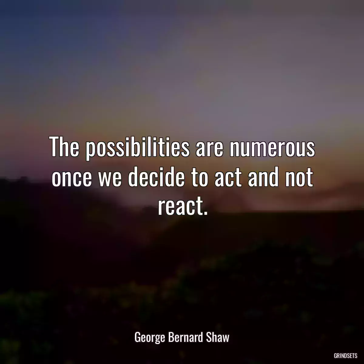 The possibilities are numerous once we decide to act and not react.