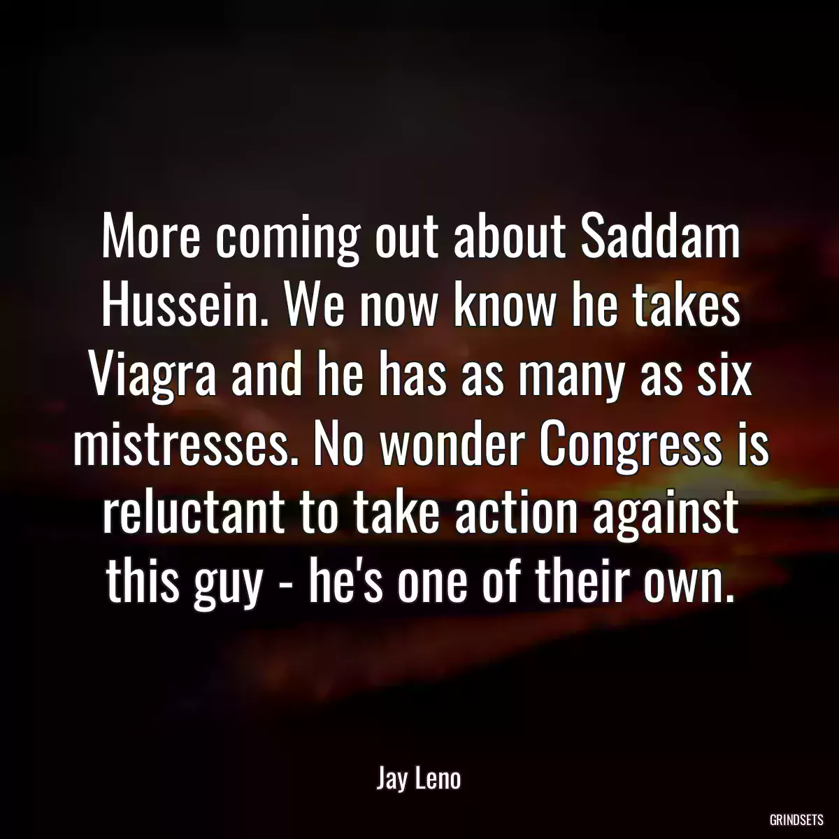 More coming out about Saddam Hussein. We now know he takes Viagra and he has as many as six mistresses. No wonder Congress is reluctant to take action against this guy - he\'s one of their own.