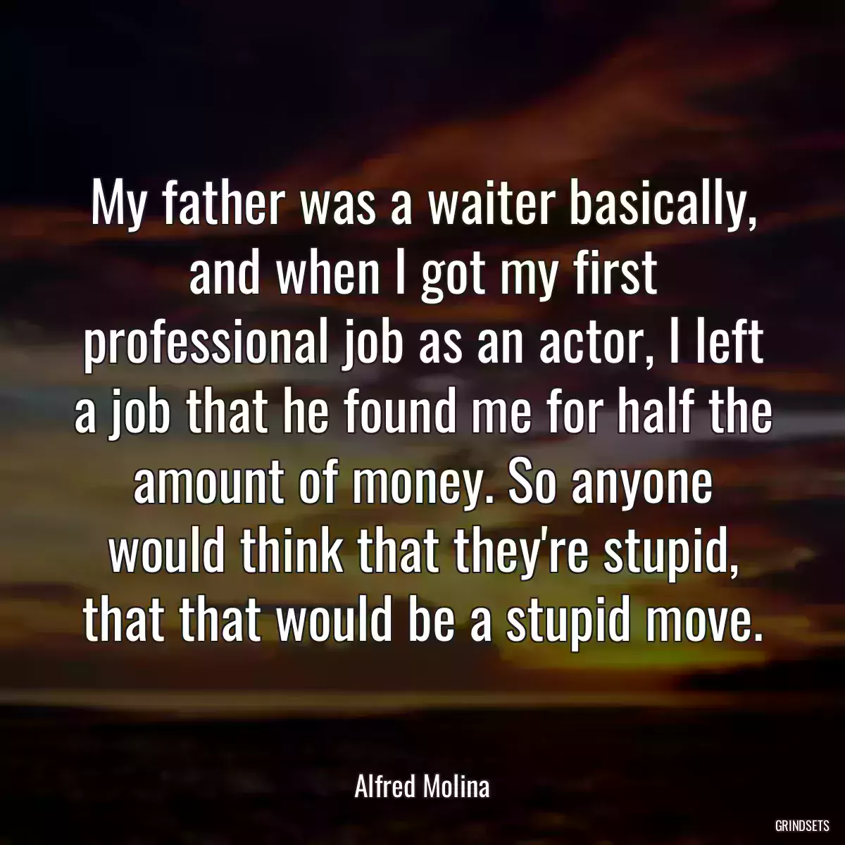 My father was a waiter basically, and when I got my first professional job as an actor, I left a job that he found me for half the amount of money. So anyone would think that they\'re stupid, that that would be a stupid move.