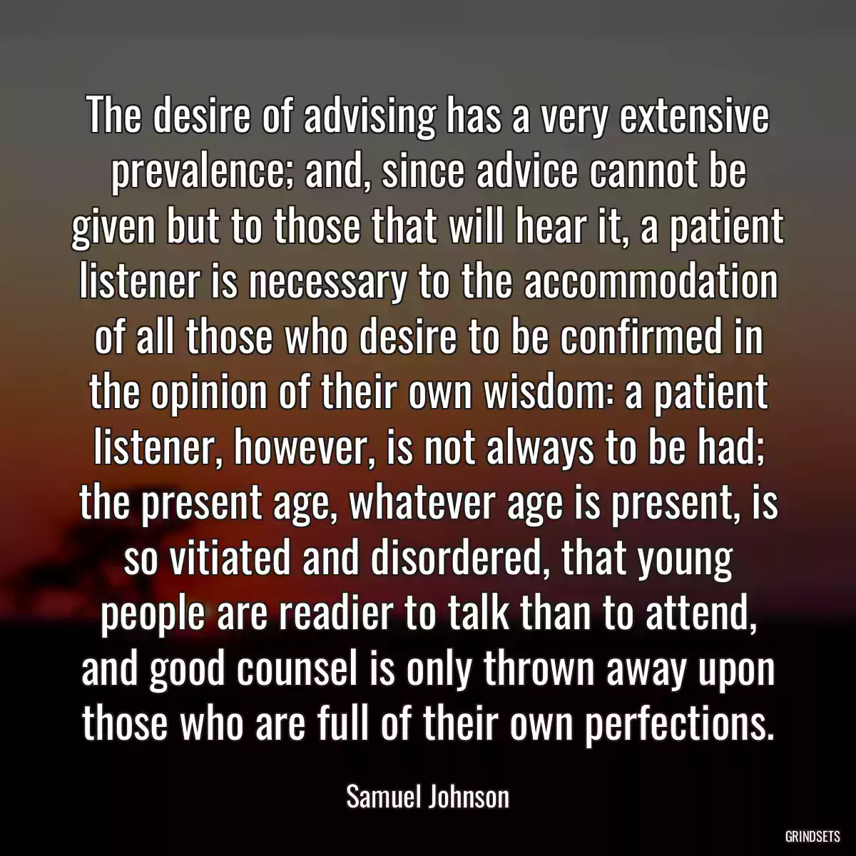 The desire of advising has a very extensive prevalence; and, since advice cannot be given but to those that will hear it, a patient listener is necessary to the accommodation of all those who desire to be confirmed in the opinion of their own wisdom: a patient listener, however, is not always to be had; the present age, whatever age is present, is so vitiated and disordered, that young people are readier to talk than to attend, and good counsel is only thrown away upon those who are full of their own perfections.