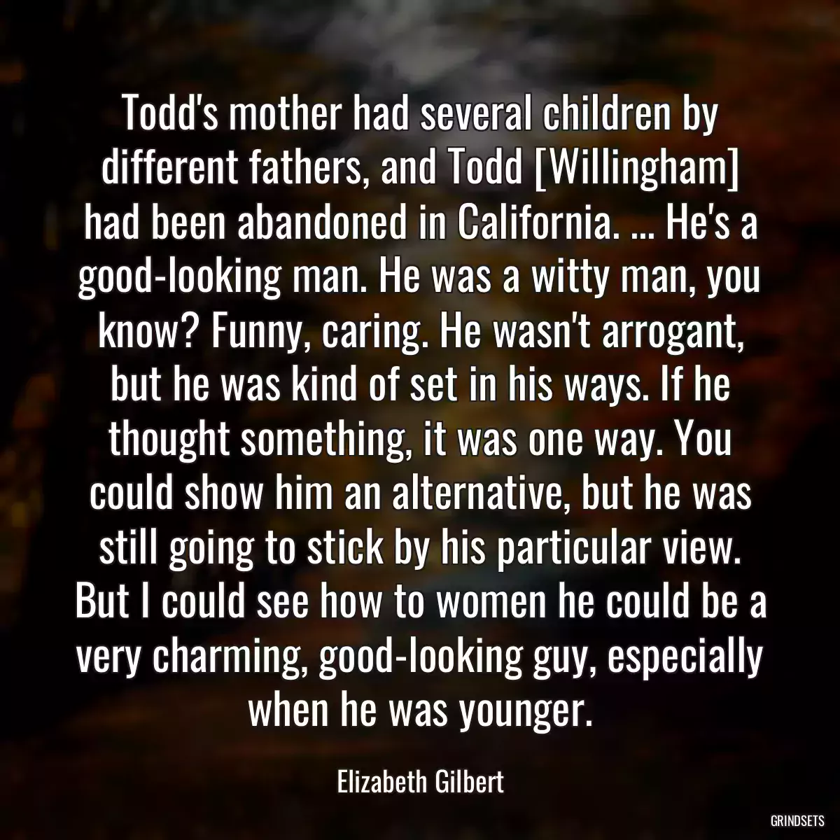 Todd\'s mother had several children by different fathers, and Todd [Willingham] had been abandoned in California. ... He\'s a good-looking man. He was a witty man, you know? Funny, caring. He wasn\'t arrogant, but he was kind of set in his ways. If he thought something, it was one way. You could show him an alternative, but he was still going to stick by his particular view. But I could see how to women he could be a very charming, good-looking guy, especially when he was younger.