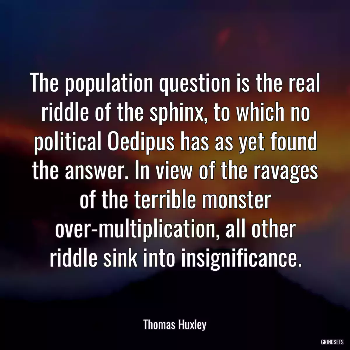 The population question is the real riddle of the sphinx, to which no political Oedipus has as yet found the answer. In view of the ravages of the terrible monster over-multiplication, all other riddle sink into insignificance.