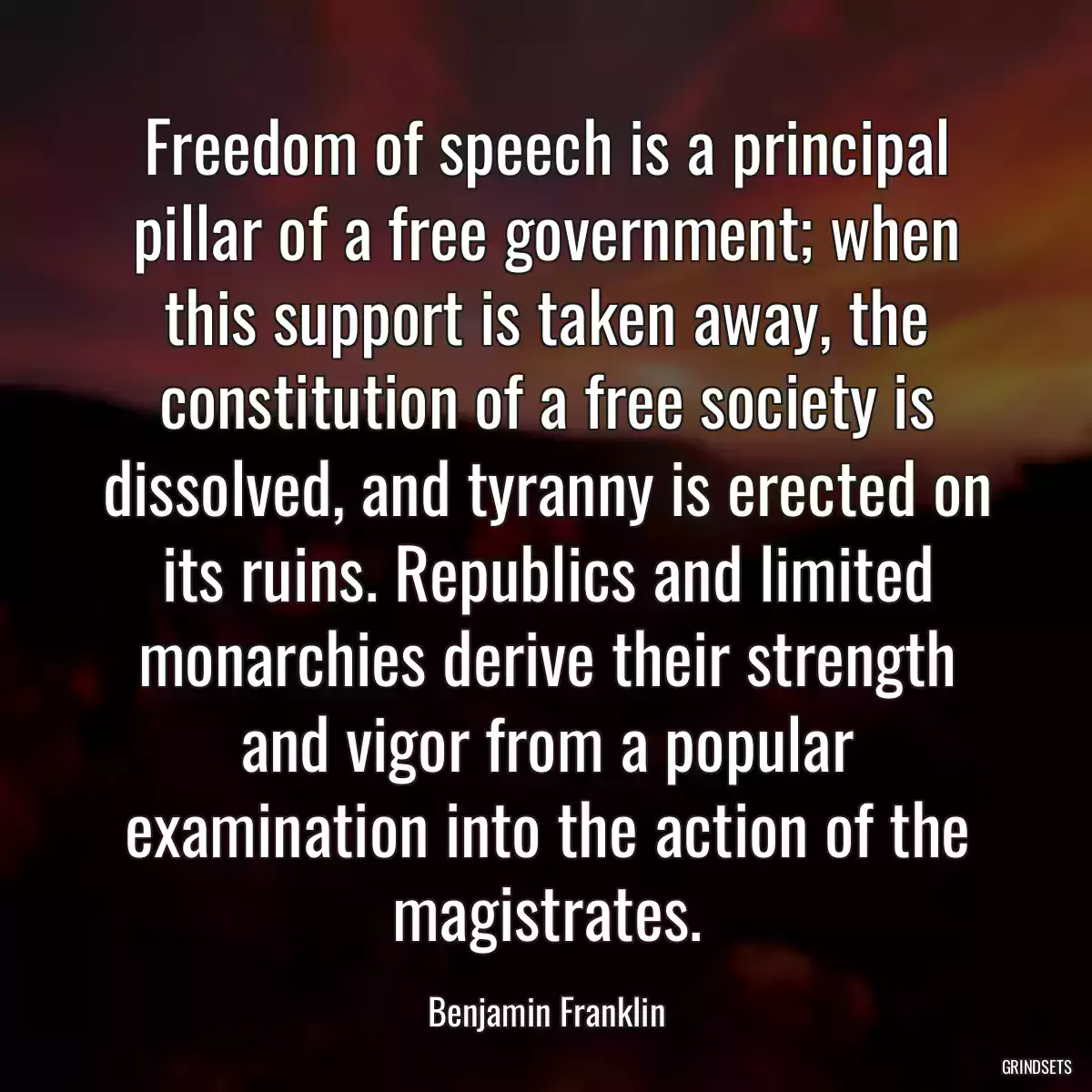 Freedom of speech is a principal pillar of a free government; when this support is taken away, the constitution of a free society is dissolved, and tyranny is erected on its ruins. Republics and limited monarchies derive their strength and vigor from a popular examination into the action of the magistrates.