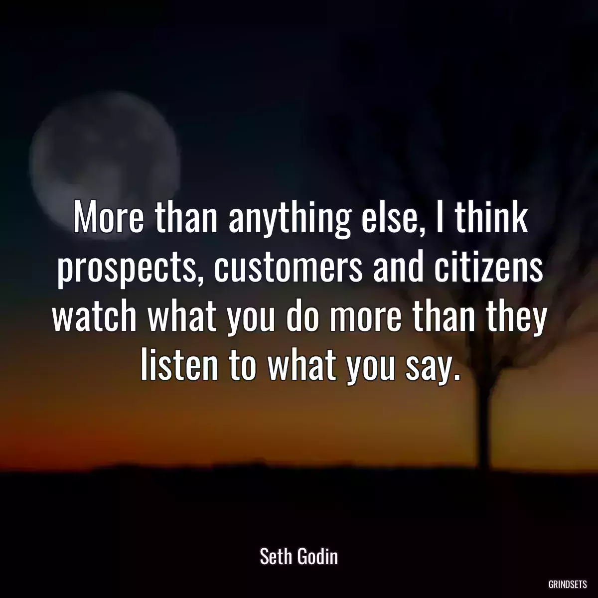 More than anything else, I think prospects, customers and citizens watch what you do more than they listen to what you say.