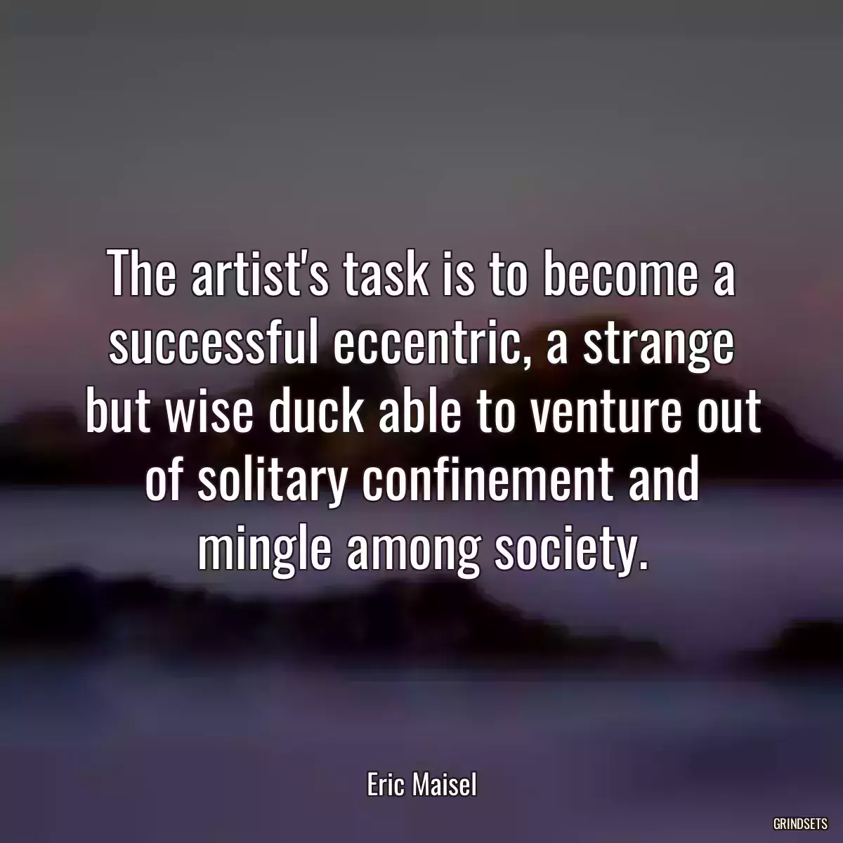 The artist\'s task is to become a successful eccentric, a strange but wise duck able to venture out of solitary confinement and mingle among society.