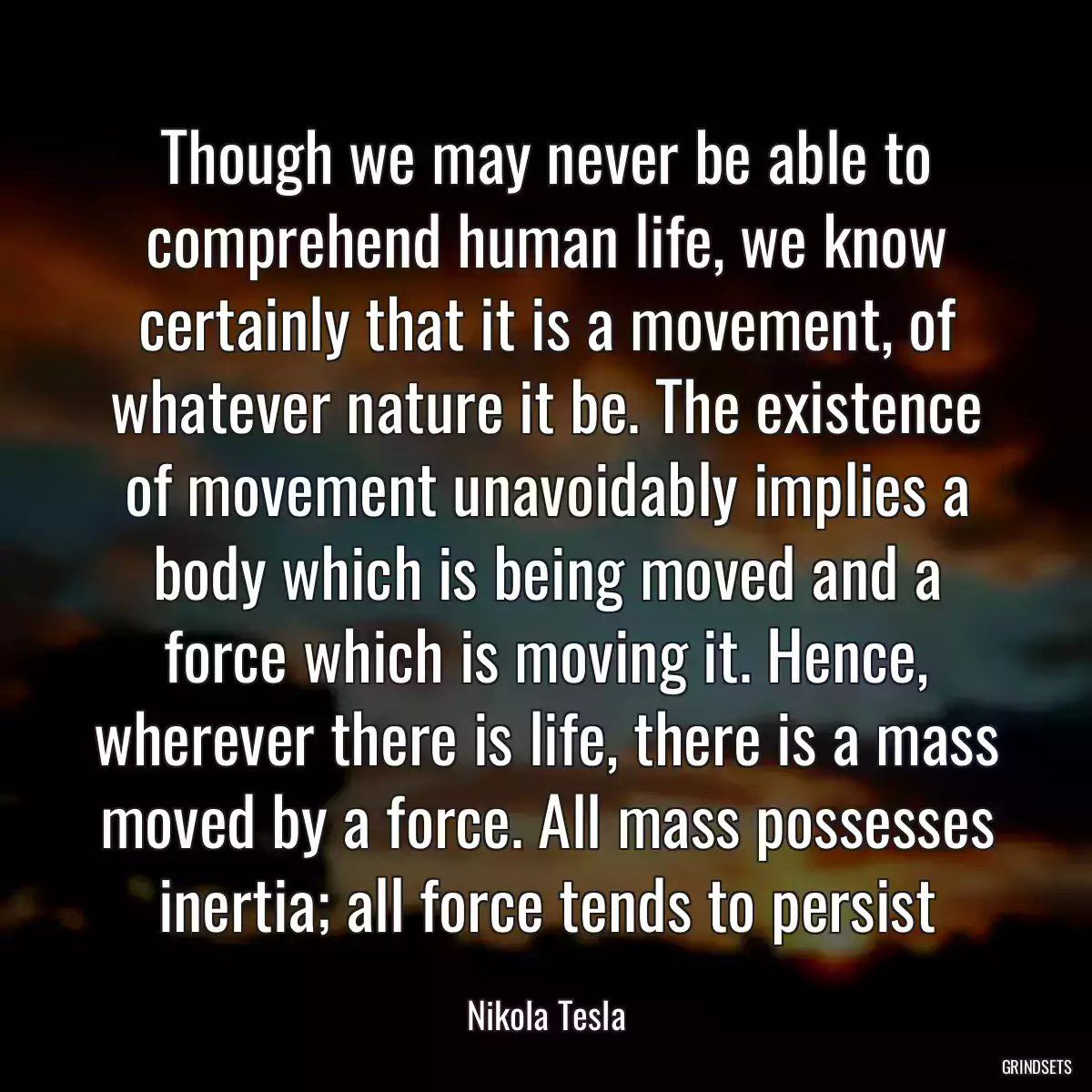 Though we may never be able to comprehend human life, we know certainly that it is a movement, of whatever nature it be. The existence of movement unavoidably implies a body which is being moved and a force which is moving it. Hence, wherever there is life, there is a mass moved by a force. All mass possesses inertia; all force tends to persist