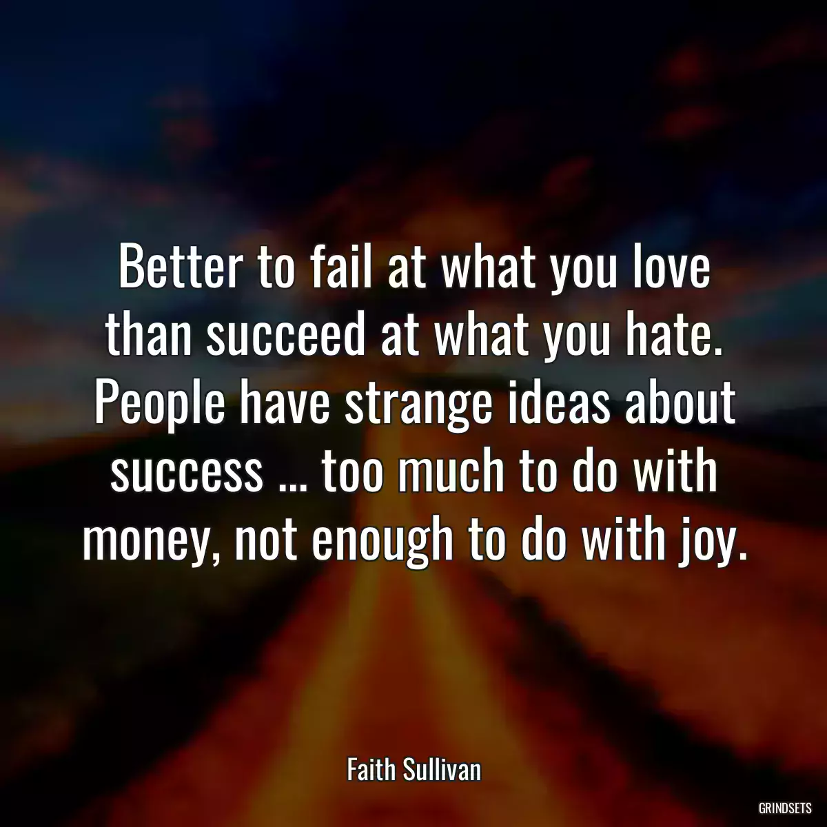 Better to fail at what you love than succeed at what you hate. People have strange ideas about success ... too much to do with money, not enough to do with joy.