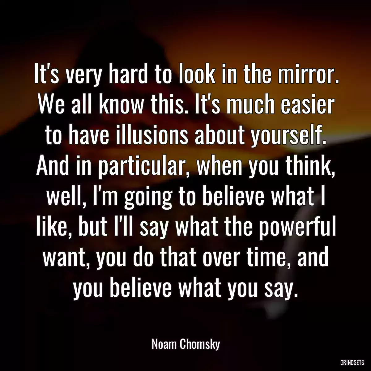 It\'s very hard to look in the mirror. We all know this. It\'s much easier to have illusions about yourself. And in particular, when you think, well, I\'m going to believe what I like, but I\'ll say what the powerful want, you do that over time, and you believe what you say.