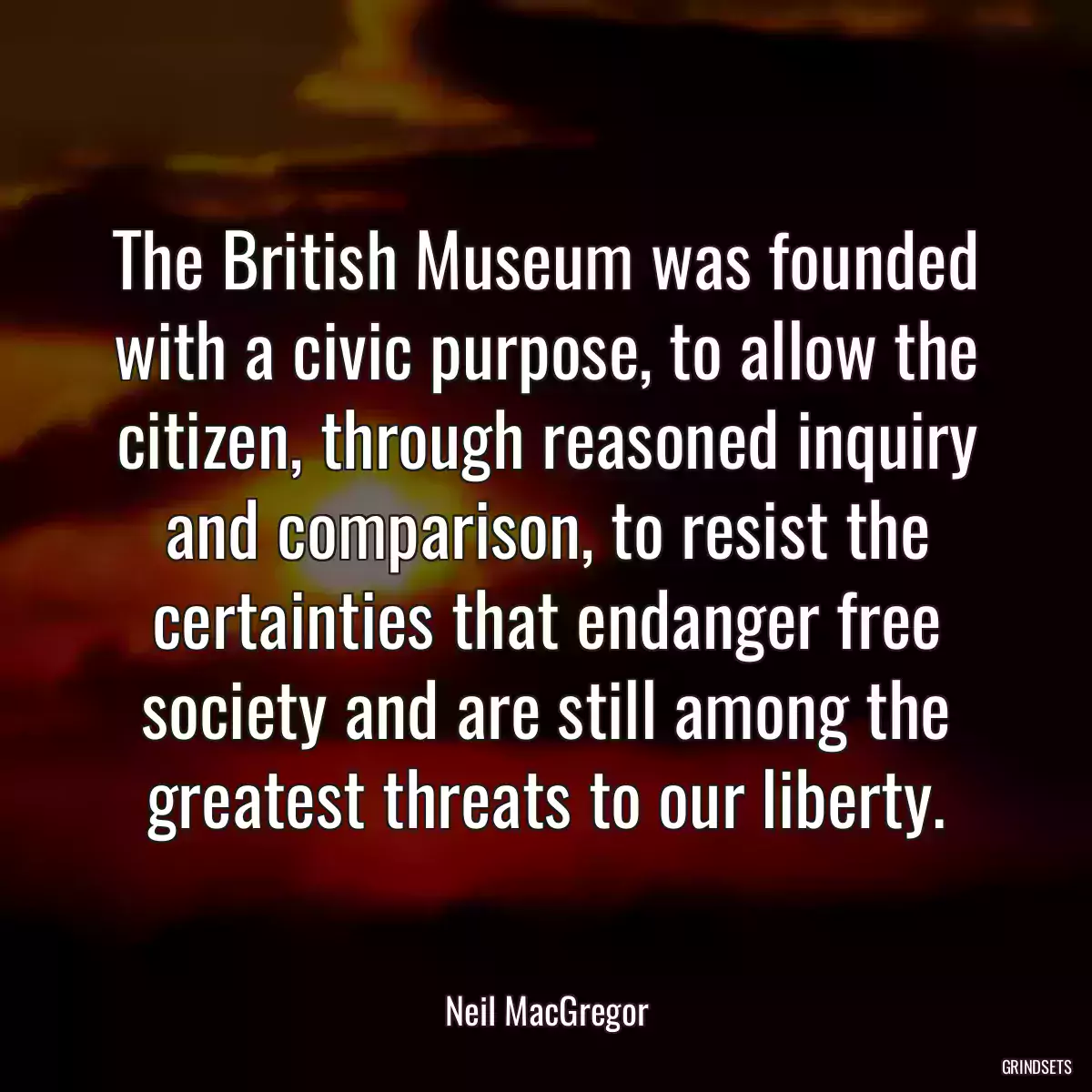 The British Museum was founded with a civic purpose, to allow the citizen, through reasoned inquiry and comparison, to resist the certainties that endanger free society and are still among the greatest threats to our liberty.