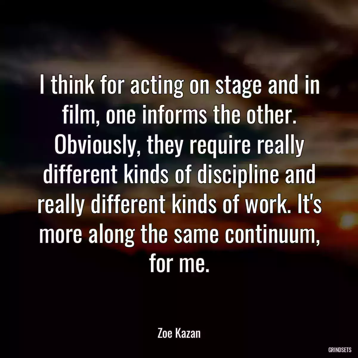 I think for acting on stage and in film, one informs the other. Obviously, they require really different kinds of discipline and really different kinds of work. It\'s more along the same continuum, for me.