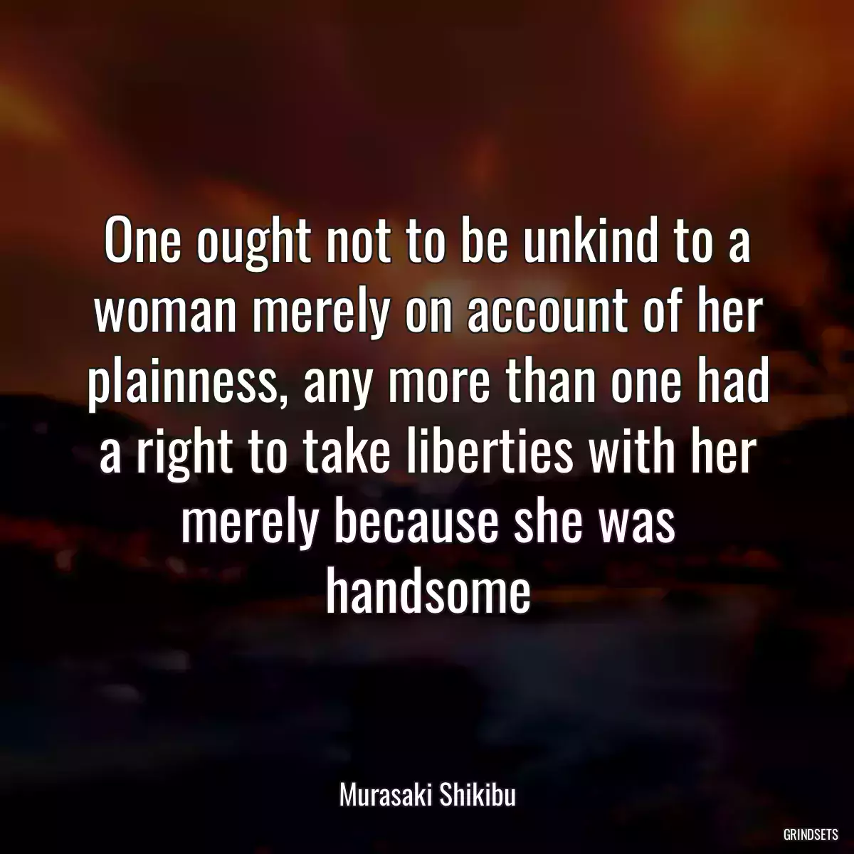 One ought not to be unkind to a woman merely on account of her plainness, any more than one had a right to take liberties with her merely because she was handsome