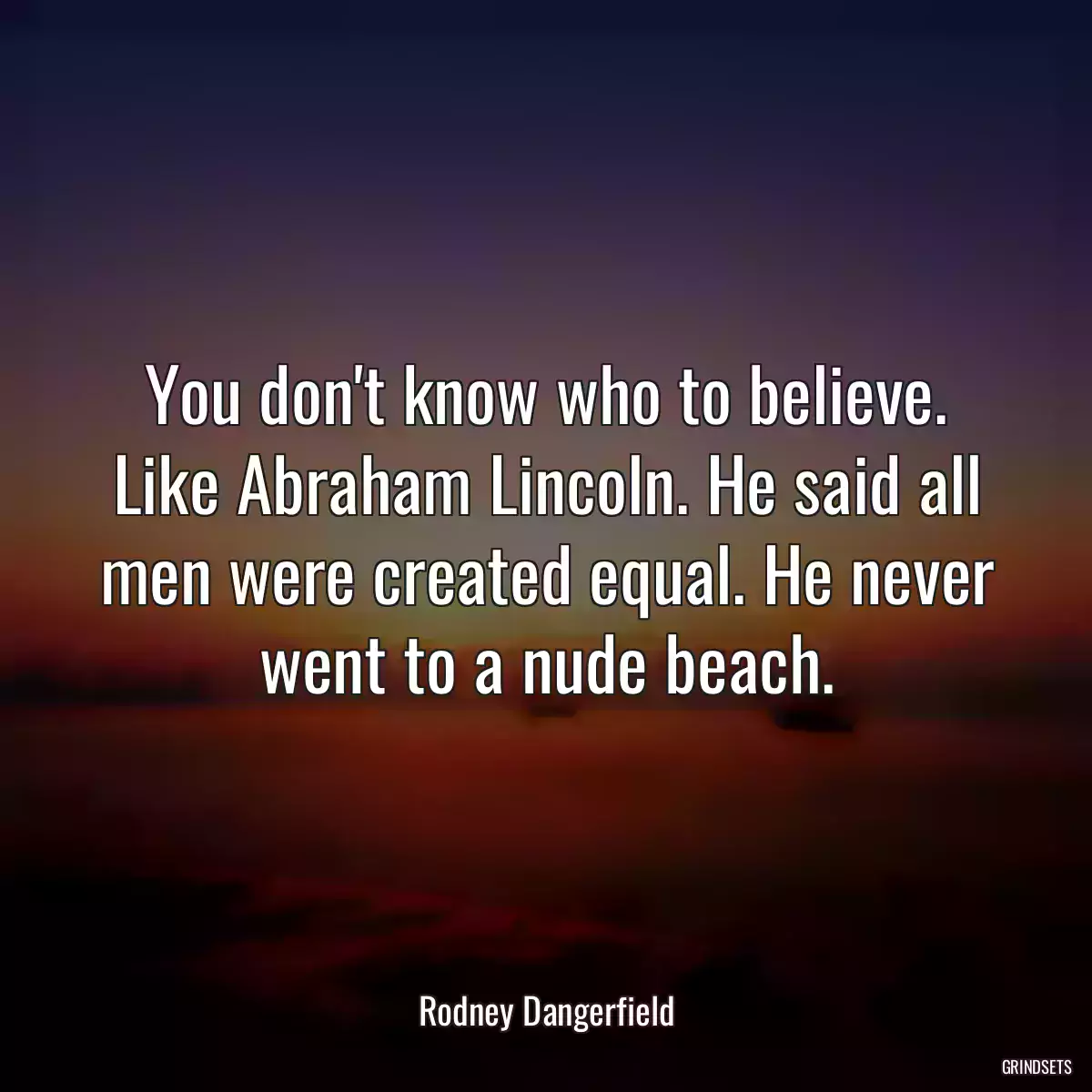 You don\'t know who to believe. Like Abraham Lincoln. He said all men were created equal. He never went to a nude beach.