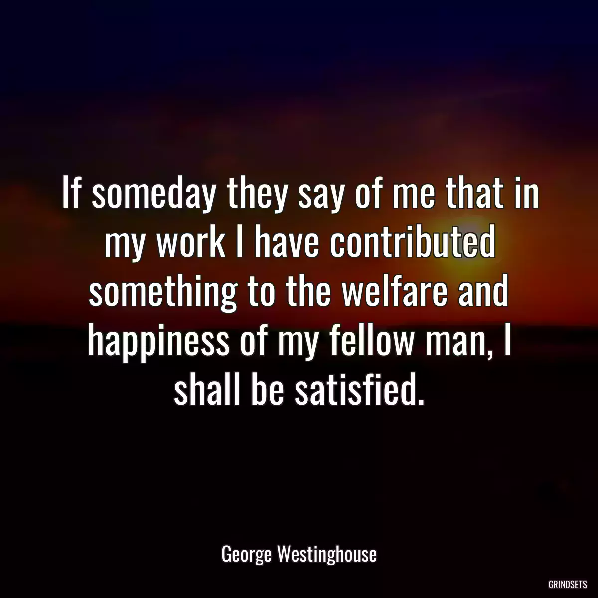 If someday they say of me that in my work I have contributed something to the welfare and happiness of my fellow man, I shall be satisfied.