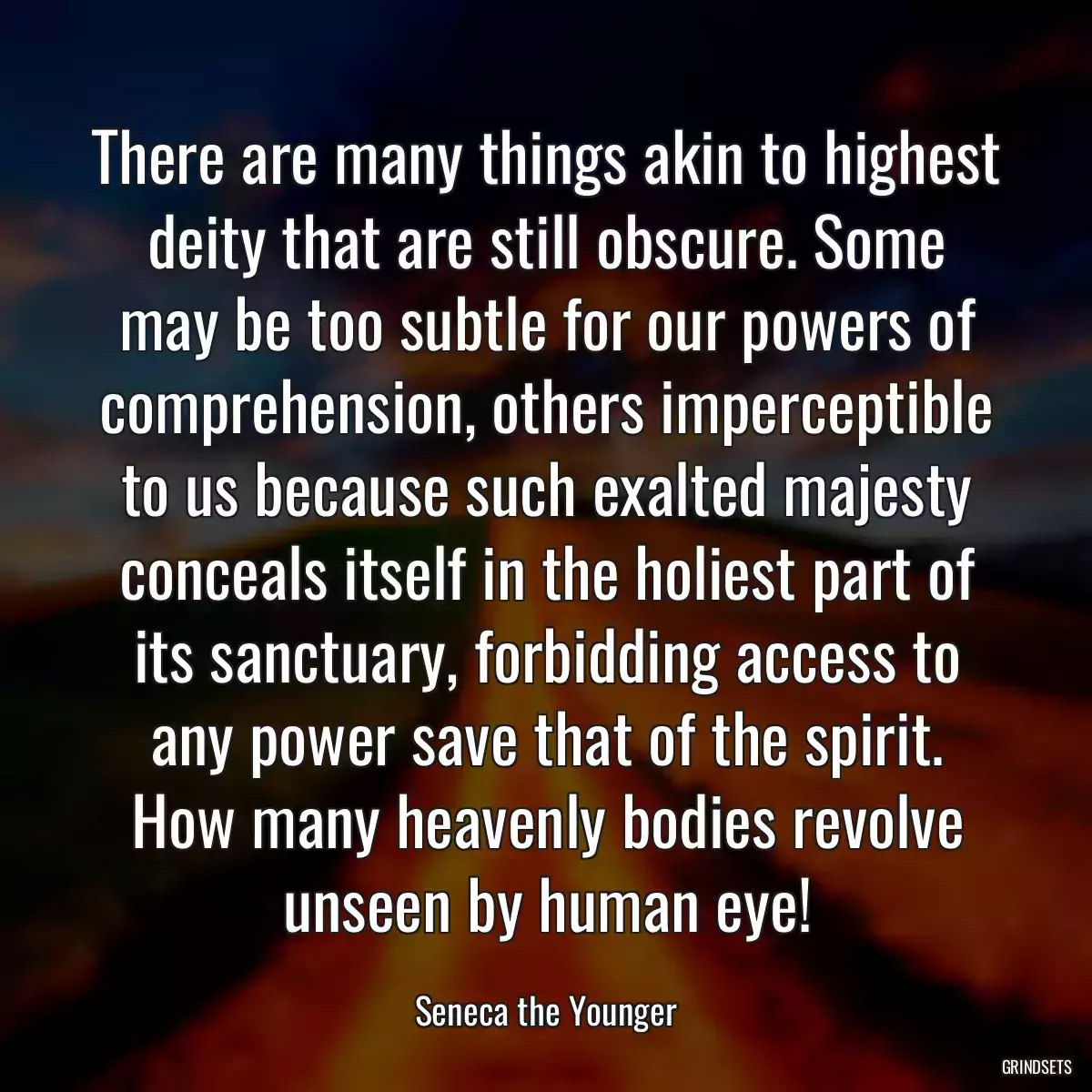 There are many things akin to highest deity that are still obscure. Some may be too subtle for our powers of comprehension, others imperceptible to us because such exalted majesty conceals itself in the holiest part of its sanctuary, forbidding access to any power save that of the spirit. How many heavenly bodies revolve unseen by human eye!