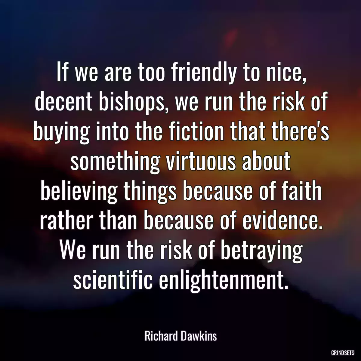 If we are too friendly to nice, decent bishops, we run the risk of buying into the fiction that there\'s something virtuous about believing things because of faith rather than because of evidence. We run the risk of betraying scientific enlightenment.