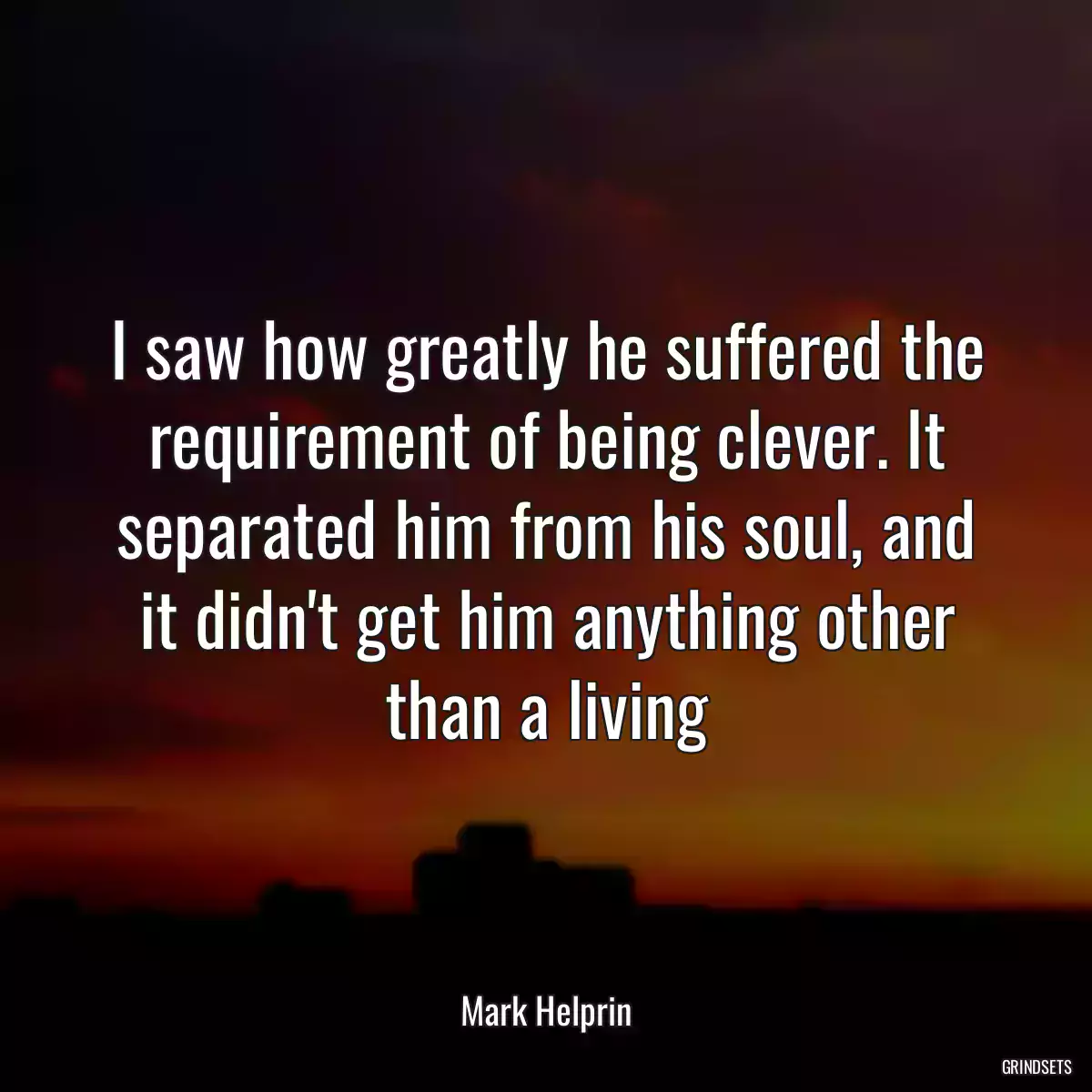 I saw how greatly he suffered the requirement of being clever. It separated him from his soul, and it didn\'t get him anything other than a living