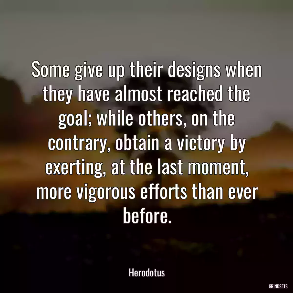 Some give up their designs when they have almost reached the goal; while others, on the contrary, obtain a victory by exerting, at the last moment, more vigorous efforts than ever before.