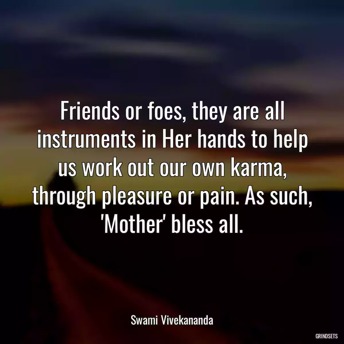 Friends or foes, they are all instruments in Her hands to help us work out our own karma, through pleasure or pain. As such, \'Mother\' bless all.