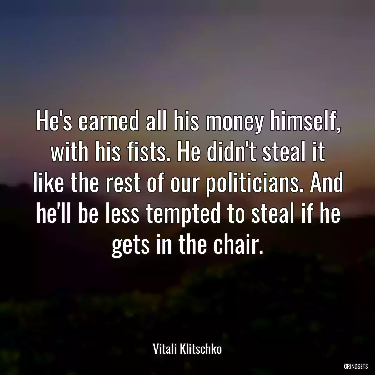 He\'s earned all his money himself, with his fists. He didn\'t steal it like the rest of our politicians. And he\'ll be less tempted to steal if he gets in the chair.