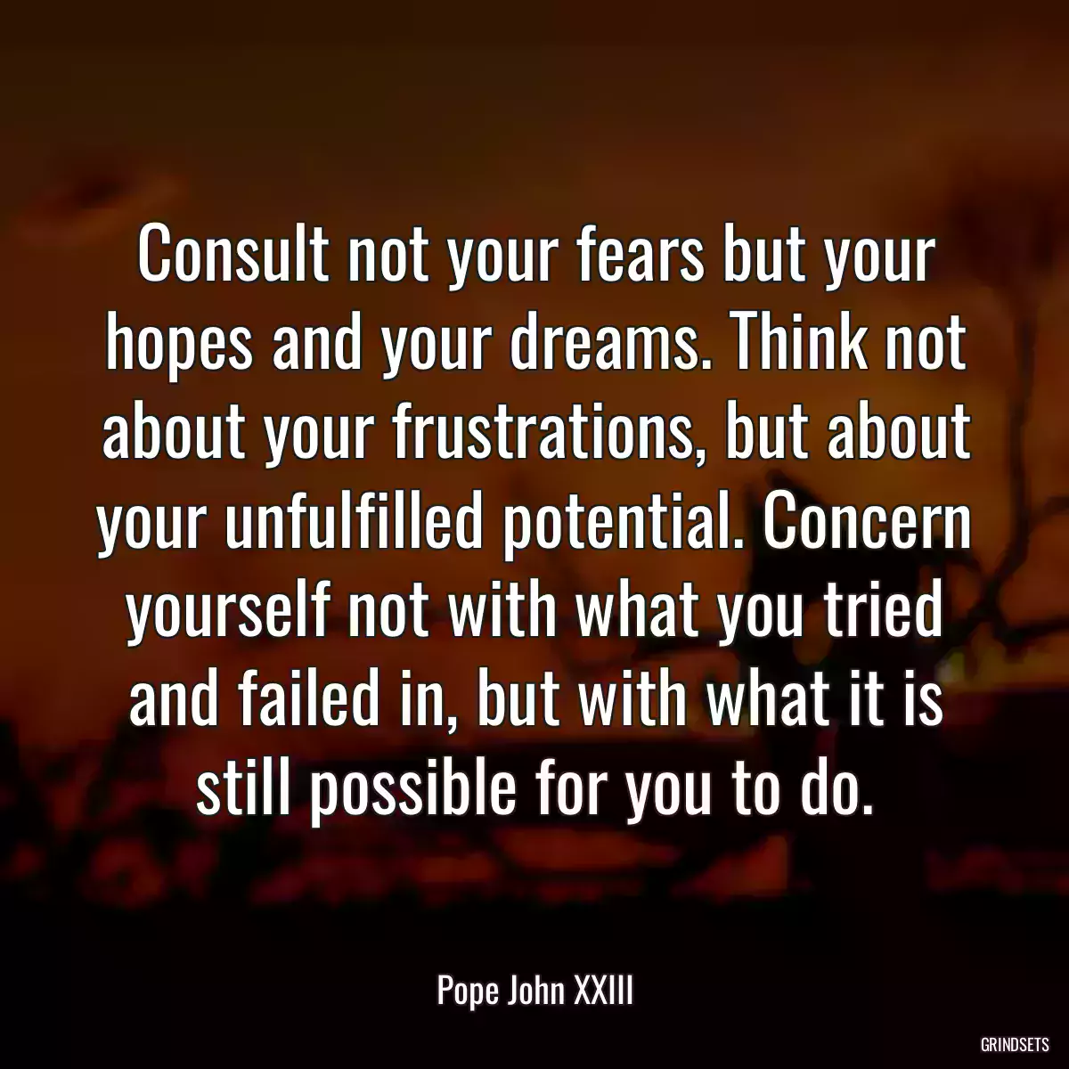 Consult not your fears but your hopes and your dreams. Think not about your frustrations, but about your unfulfilled potential. Concern yourself not with what you tried and failed in, but with what it is still possible for you to do.