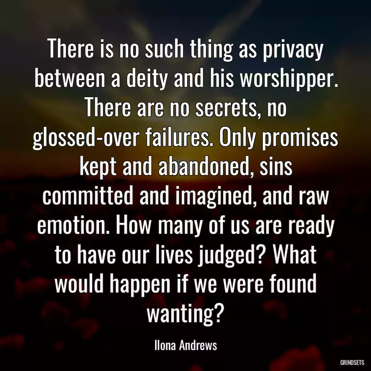 There is no such thing as privacy between a deity and his worshipper. There are no secrets, no glossed-over failures. Only promises kept and abandoned, sins committed and imagined, and raw emotion. How many of us are ready to have our lives judged? What would happen if we were found wanting?