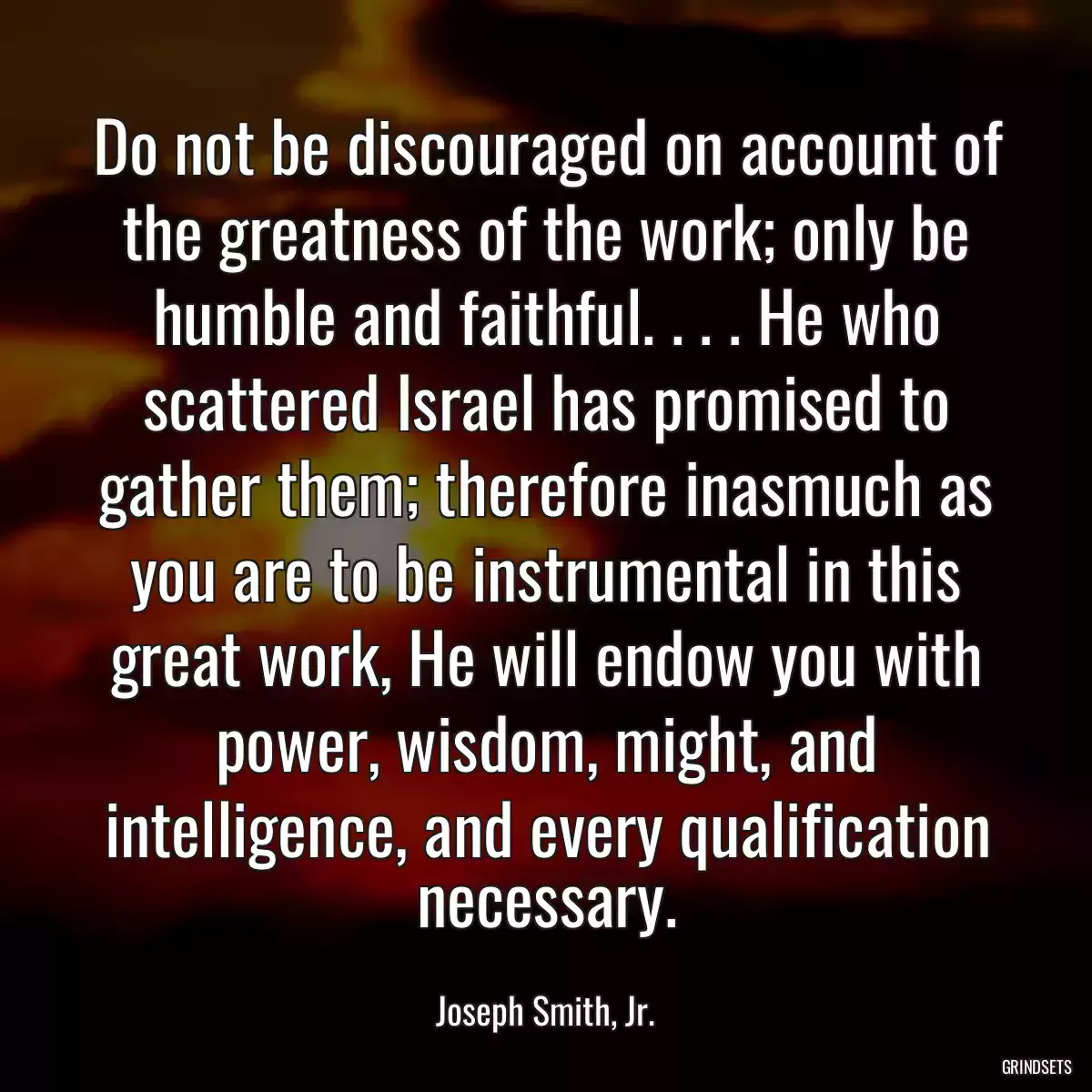 Do not be discouraged on account of the greatness of the work; only be humble and faithful. . . . He who scattered Israel has promised to gather them; therefore inasmuch as you are to be instrumental in this great work, He will endow you with power, wisdom, might, and intelligence, and every qualification necessary.