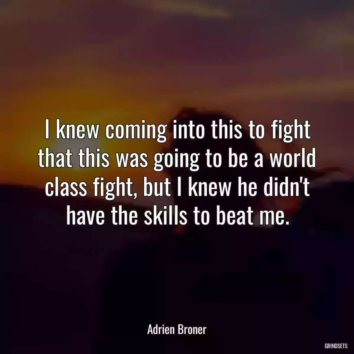 I knew coming into this to fight that this was going to be a world class fight, but I knew he didn\'t have the skills to beat me.