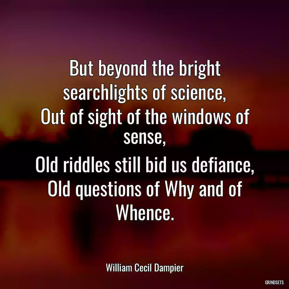 But beyond the bright searchlights of science,
Out of sight of the windows of sense,
Old riddles still bid us defiance,
Old questions of Why and of Whence.