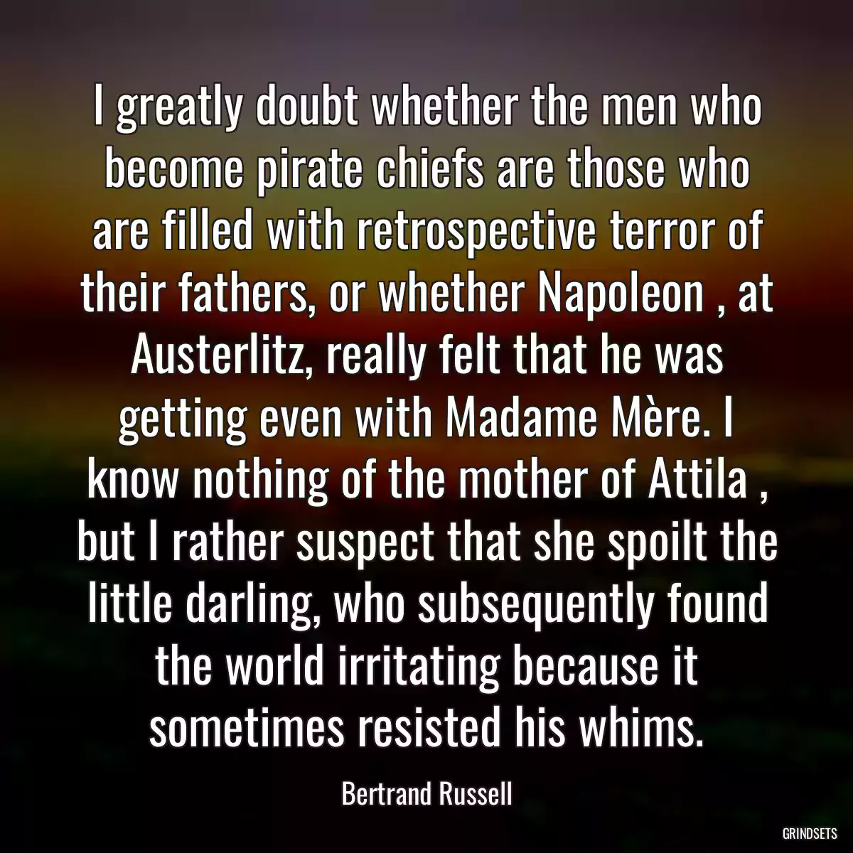 I greatly doubt whether the men who become pirate chiefs are those who are filled with retrospective terror of their fathers, or whether Napoleon , at Austerlitz, really felt that he was getting even with Madame Mère. I know nothing of the mother of Attila , but I rather suspect that she spoilt the little darling, who subsequently found the world irritating because it sometimes resisted his whims.