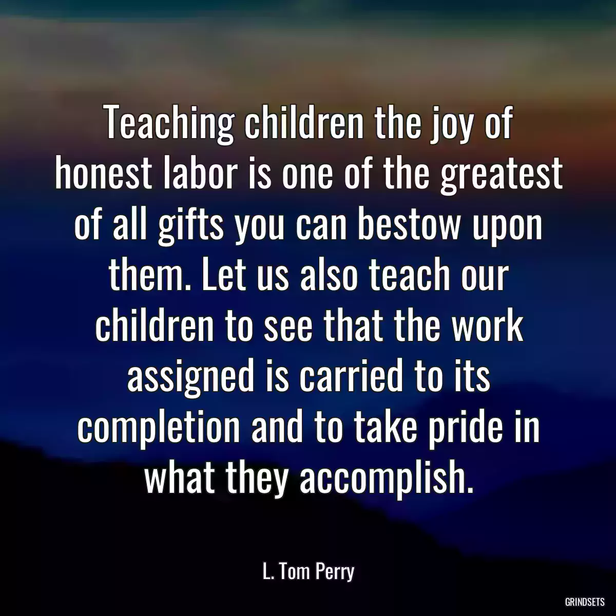 Teaching children the joy of honest labor is one of the greatest of all gifts you can bestow upon them. Let us also teach our children to see that the work assigned is carried to its completion and to take pride in what they accomplish.