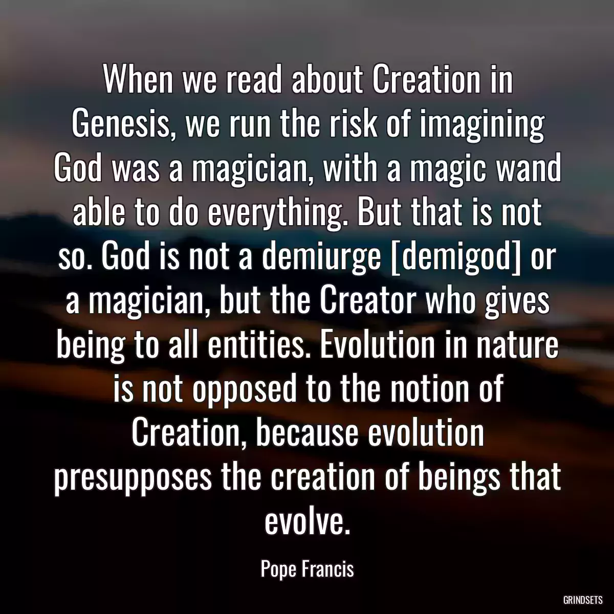 When we read about Creation in Genesis, we run the risk of imagining God was a magician, with a magic wand able to do everything. But that is not so. God is not a demiurge [demigod] or a magician, but the Creator who gives being to all entities. Evolution in nature is not opposed to the notion of Creation, because evolution presupposes the creation of beings that evolve.