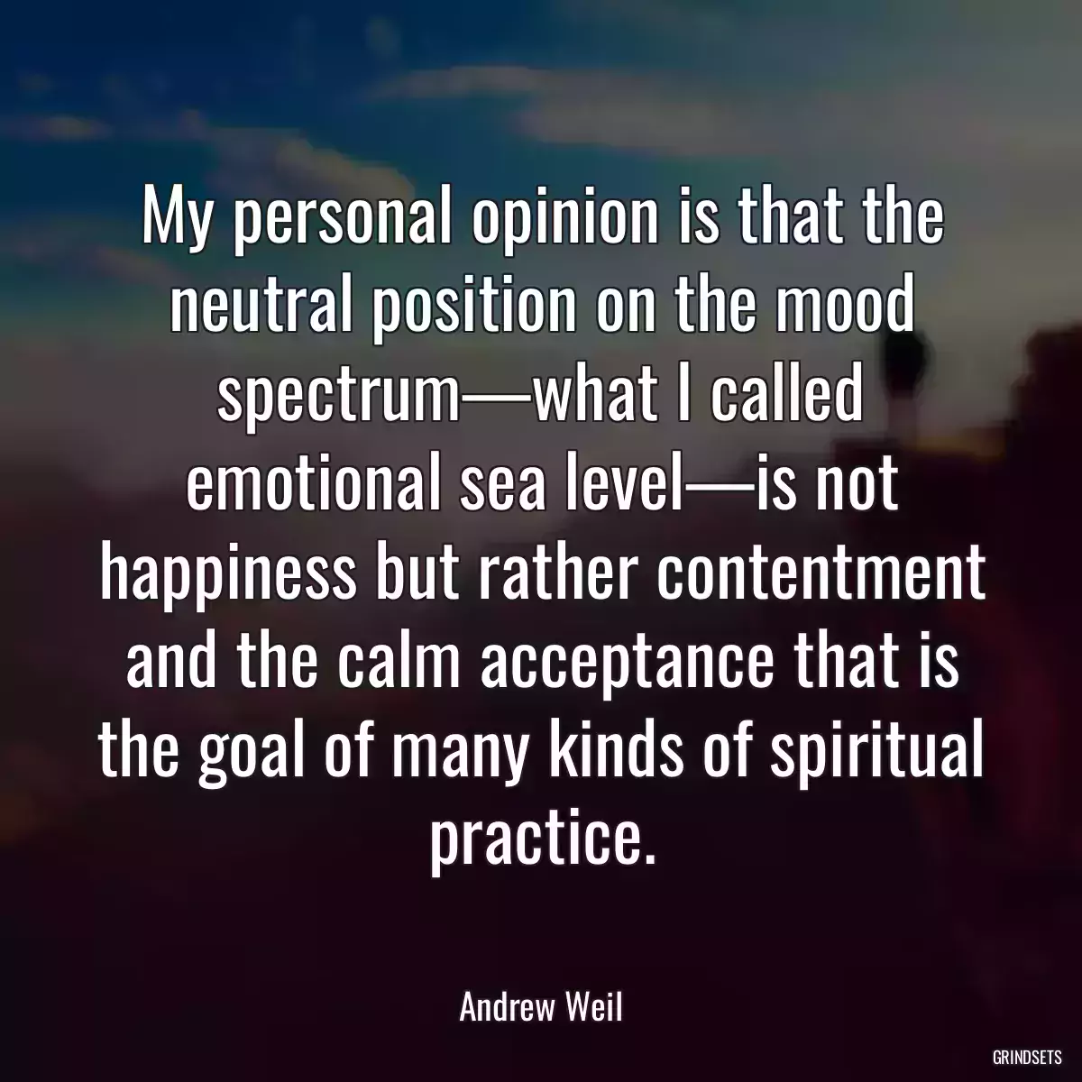 My personal opinion is that the neutral position on the mood spectrum—what I called emotional sea level—is not happiness but rather contentment and the calm acceptance that is the goal of many kinds of spiritual practice.