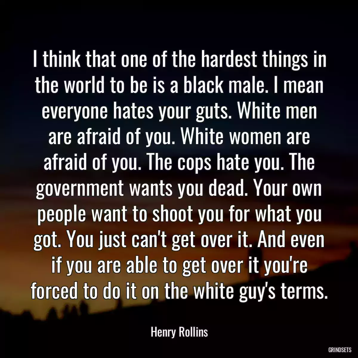 I think that one of the hardest things in the world to be is a black male. I mean everyone hates your guts. White men are afraid of you. White women are afraid of you. The cops hate you. The government wants you dead. Your own people want to shoot you for what you got. You just can\'t get over it. And even if you are able to get over it you\'re forced to do it on the white guy\'s terms.