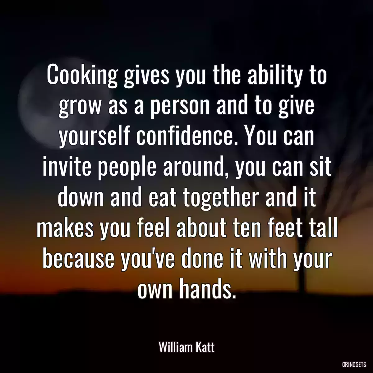 Cooking gives you the ability to grow as a person and to give yourself confidence. You can invite people around, you can sit down and eat together and it makes you feel about ten feet tall because you\'ve done it with your own hands.