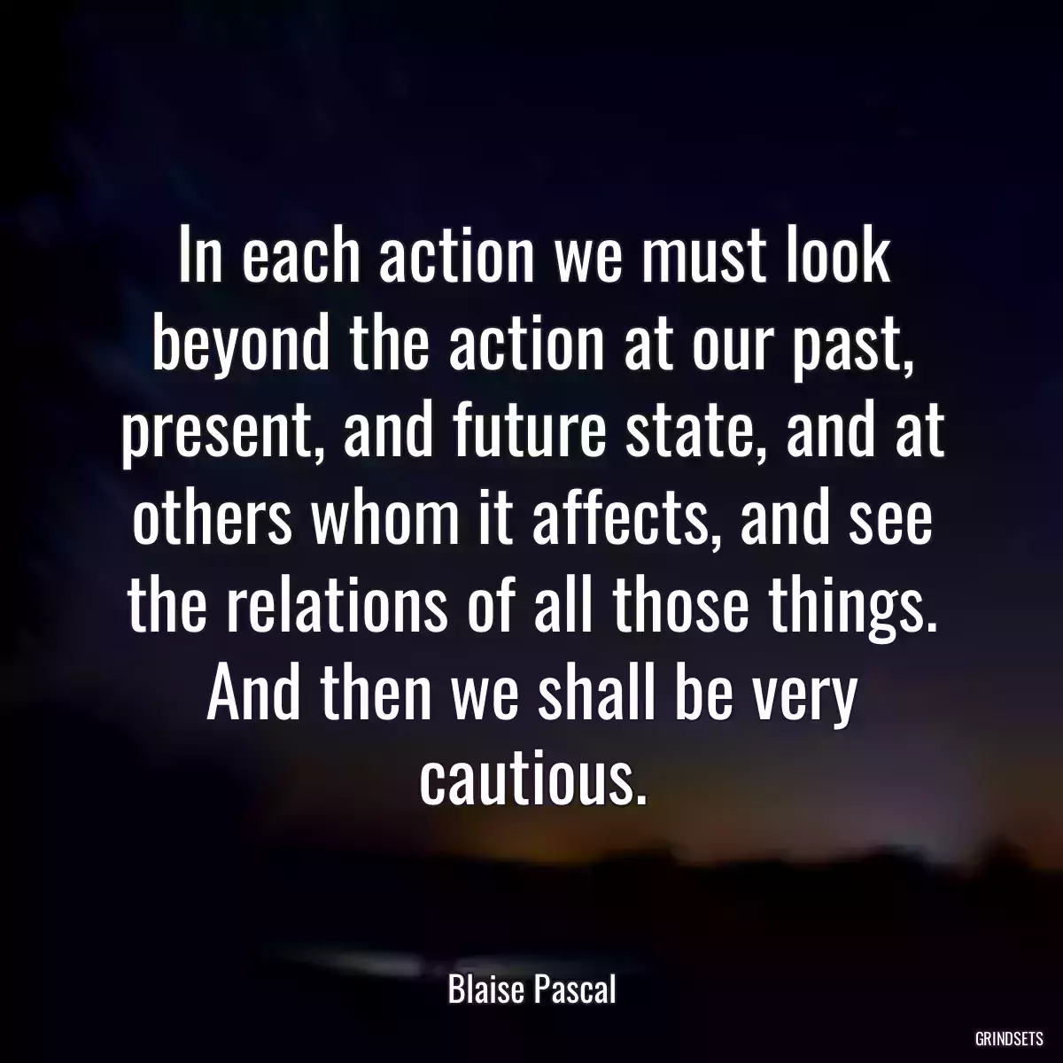 In each action we must look beyond the action at our past, present, and future state, and at others whom it affects, and see the relations of all those things. And then we shall be very cautious.