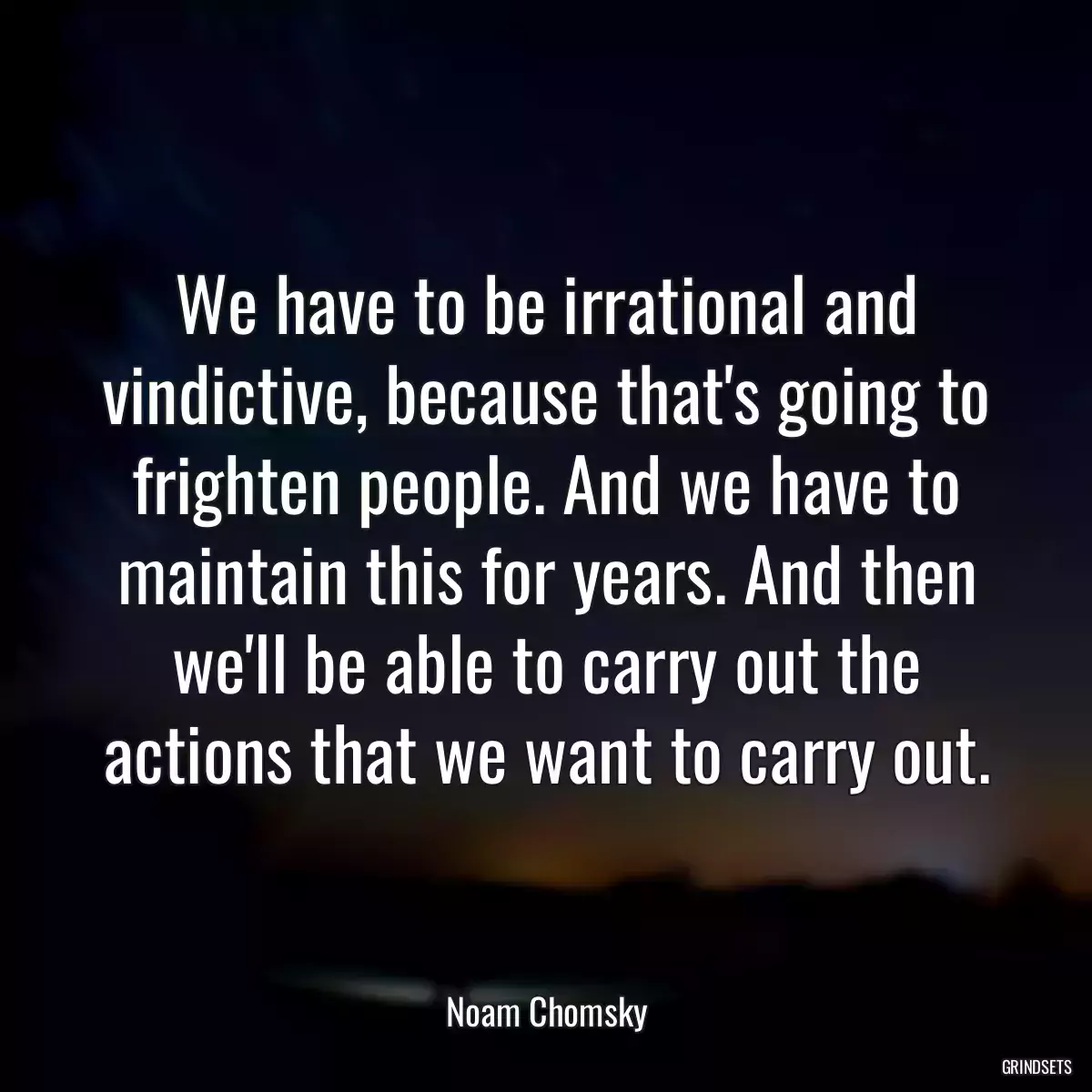 We have to be irrational and vindictive, because that\'s going to frighten people. And we have to maintain this for years. And then we\'ll be able to carry out the actions that we want to carry out.
