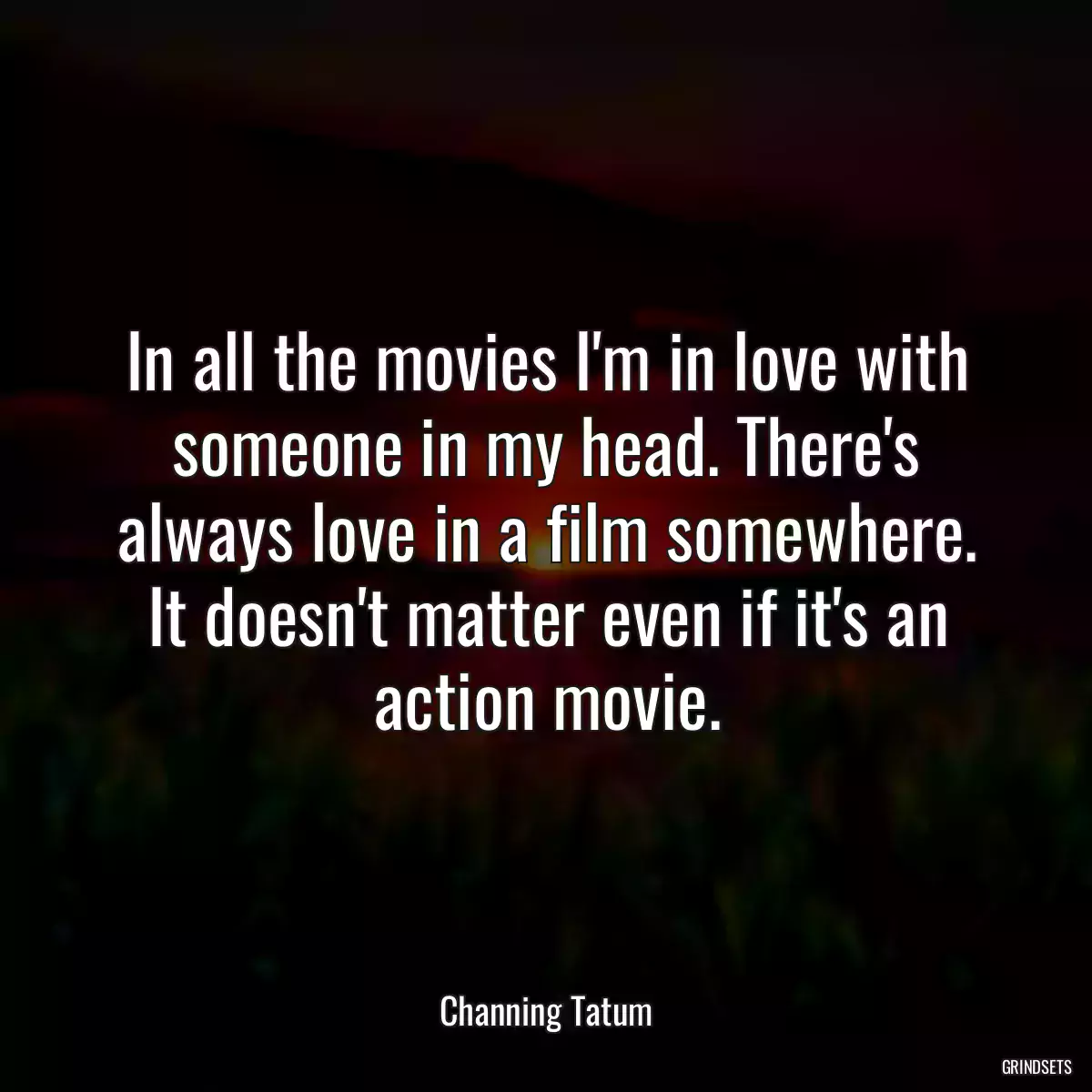 In all the movies I\'m in love with someone in my head. There\'s always love in a film somewhere. It doesn\'t matter even if it\'s an action movie.