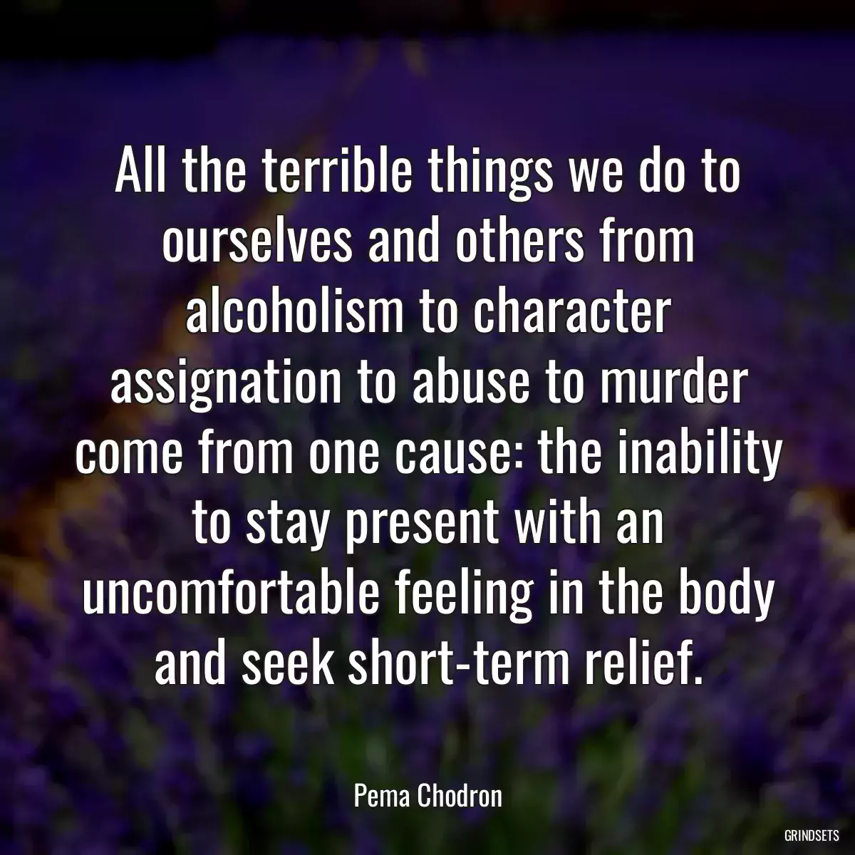 All the terrible things we do to ourselves and others from alcoholism to character assignation to abuse to murder come from one cause: the inability to stay present with an uncomfortable feeling in the body and seek short-term relief.