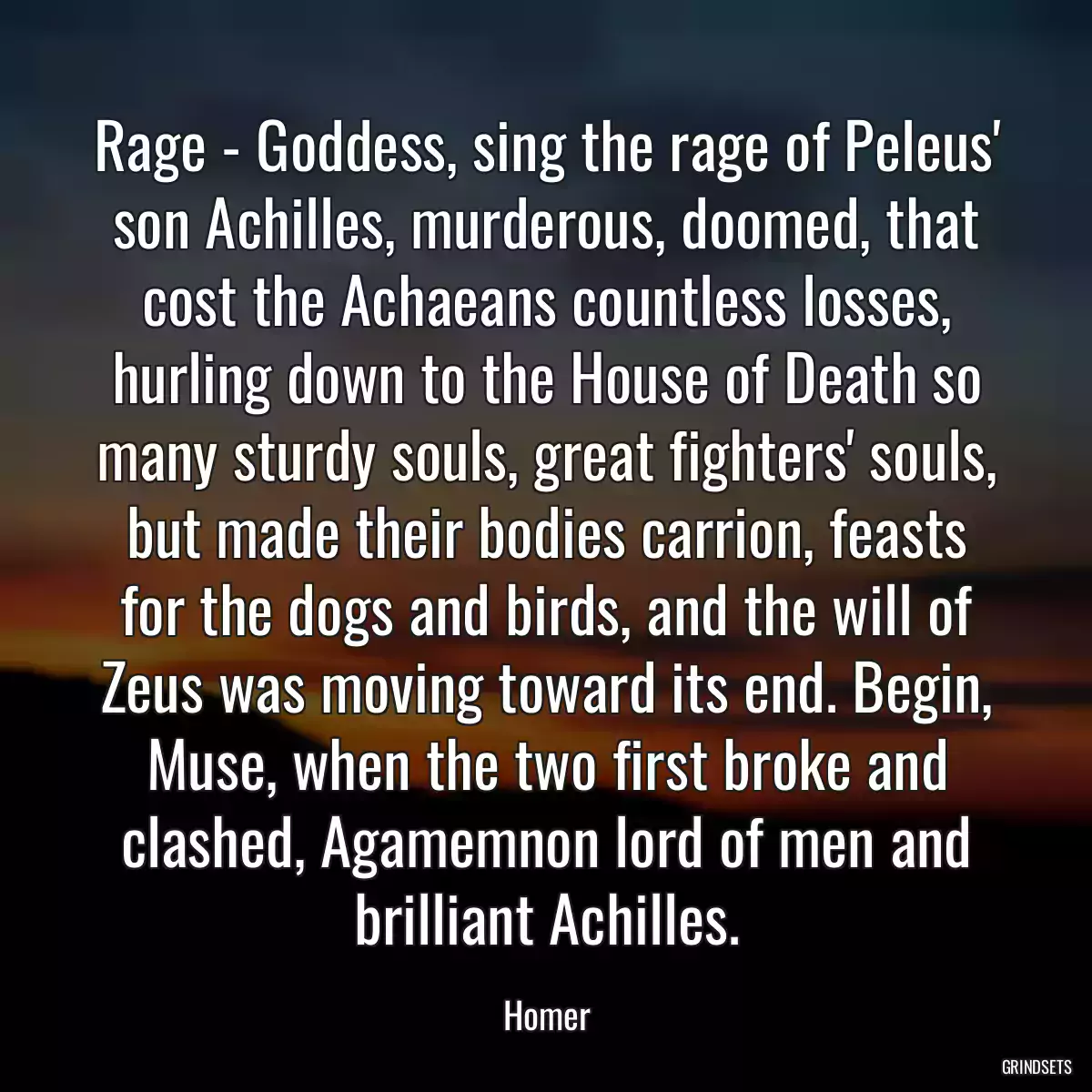 Rage - Goddess, sing the rage of Peleus\' son Achilles, murderous, doomed, that cost the Achaeans countless losses, hurling down to the House of Death so many sturdy souls, great fighters\' souls, but made their bodies carrion, feasts for the dogs and birds, and the will of Zeus was moving toward its end. Begin, Muse, when the two first broke and clashed, Agamemnon lord of men and brilliant Achilles.