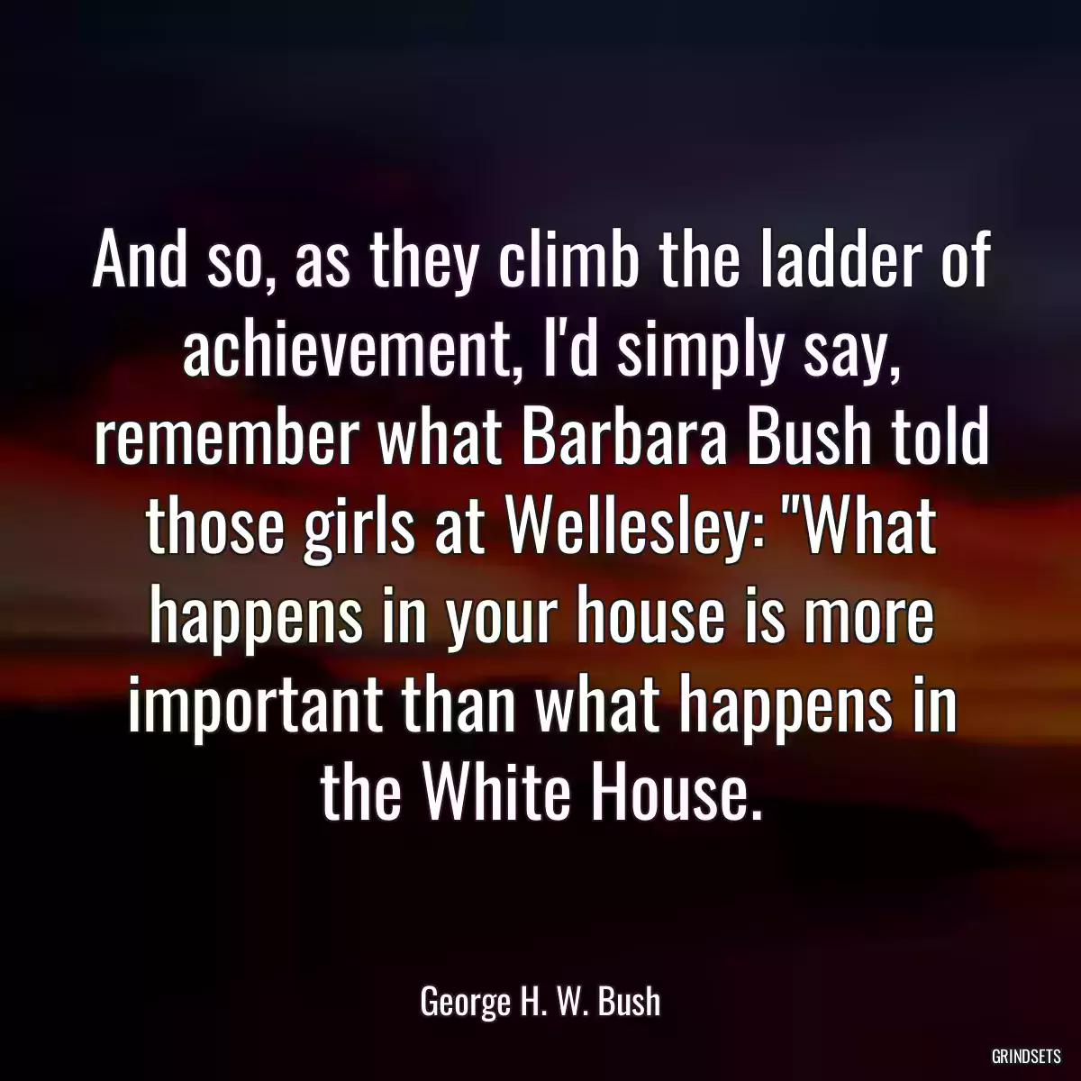 And so, as they climb the ladder of achievement, I\'d simply say, remember what Barbara Bush told those girls at Wellesley: \