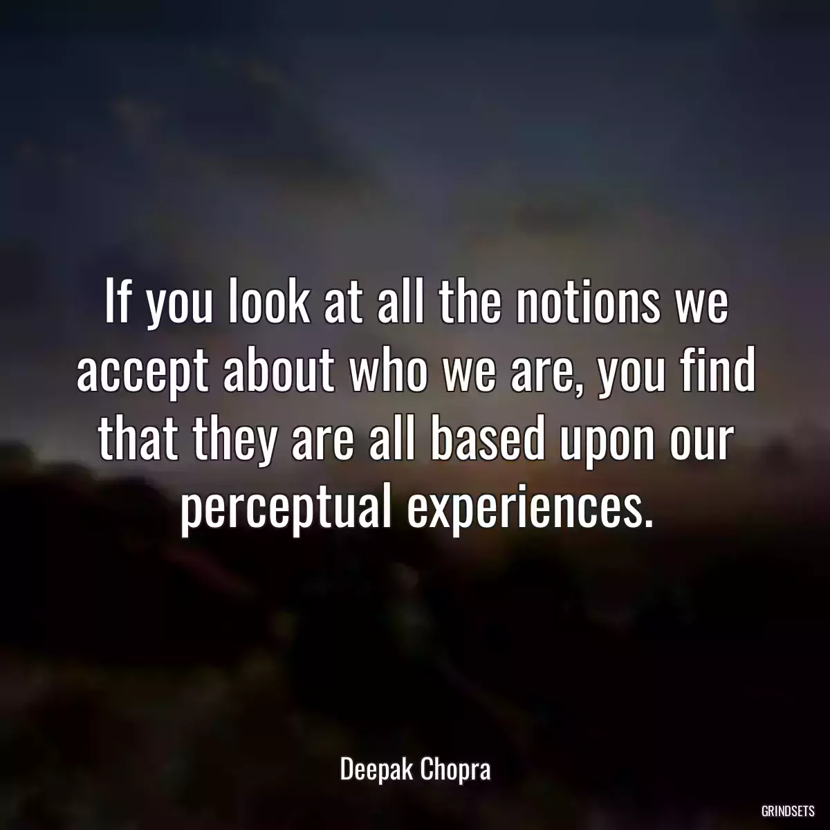 If you look at all the notions we accept about who we are, you find that they are all based upon our perceptual experiences.