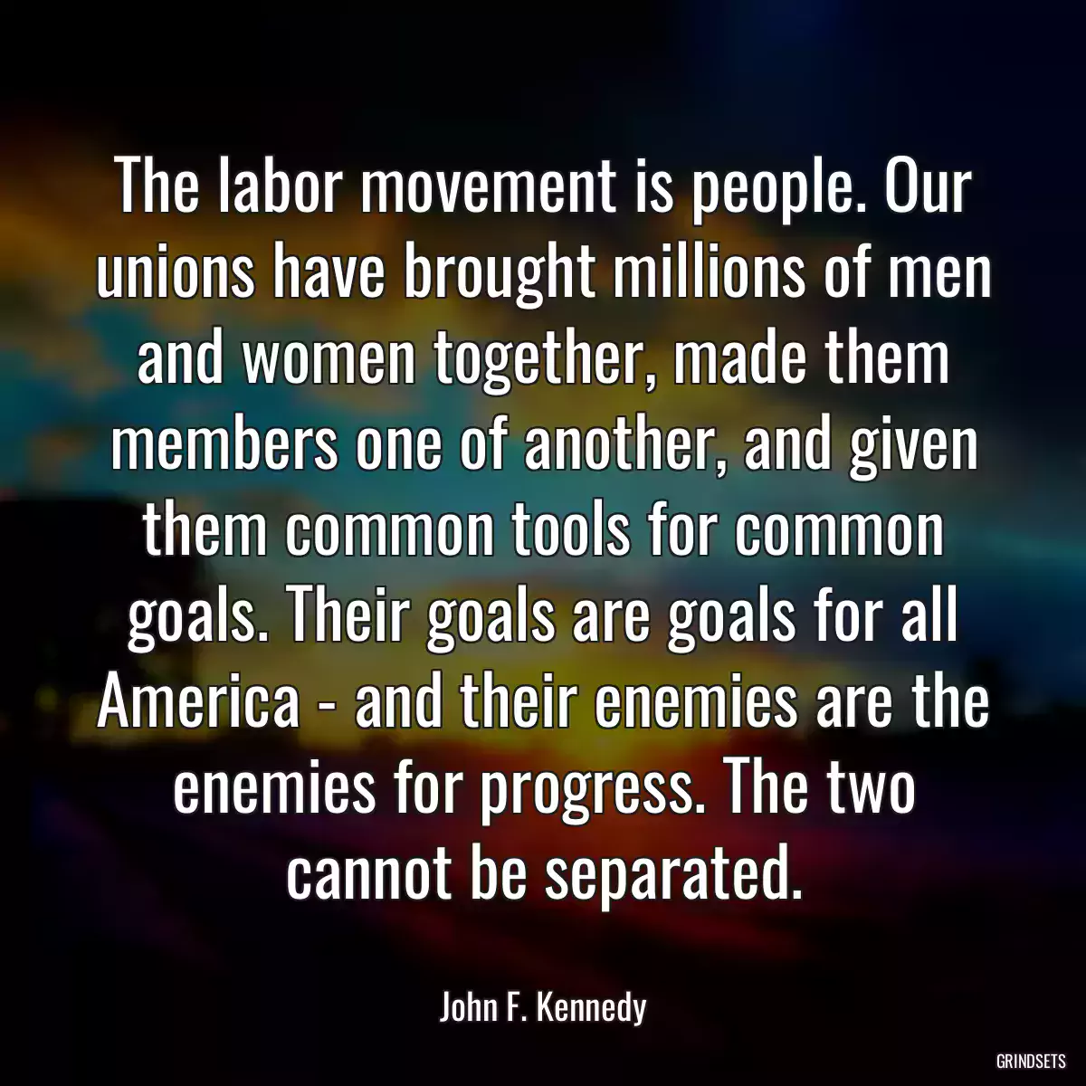 The labor movement is people. Our unions have brought millions of men and women together, made them members one of another, and given them common tools for common goals. Their goals are goals for all America - and their enemies are the enemies for progress. The two cannot be separated.