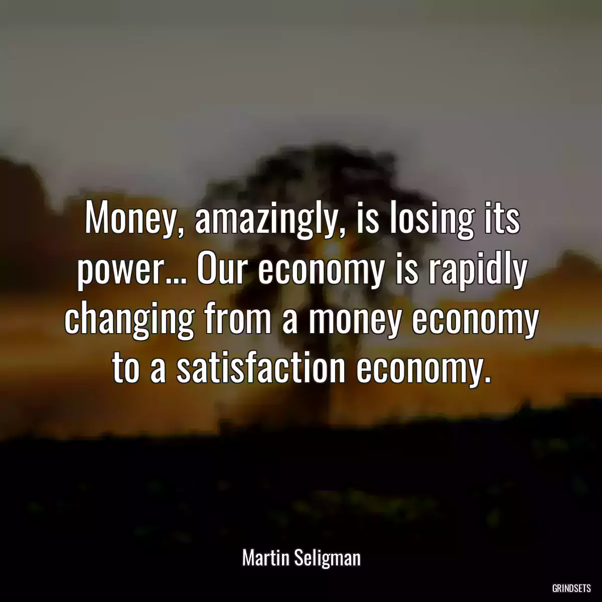 Money, amazingly, is losing its power... Our economy is rapidly changing from a money economy to a satisfaction economy.