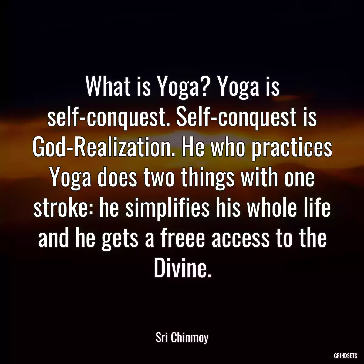 What is Yoga? Yoga is self-conquest. Self-conquest is God-Realization. He who practices Yoga does two things with one stroke: he simplifies his whole life and he gets a freee access to the Divine.