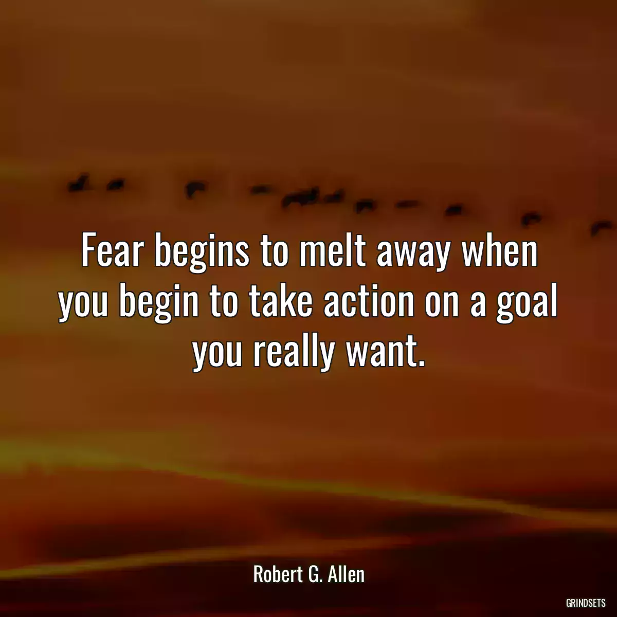 Fear begins to melt away when you begin to take action on a goal you really want.