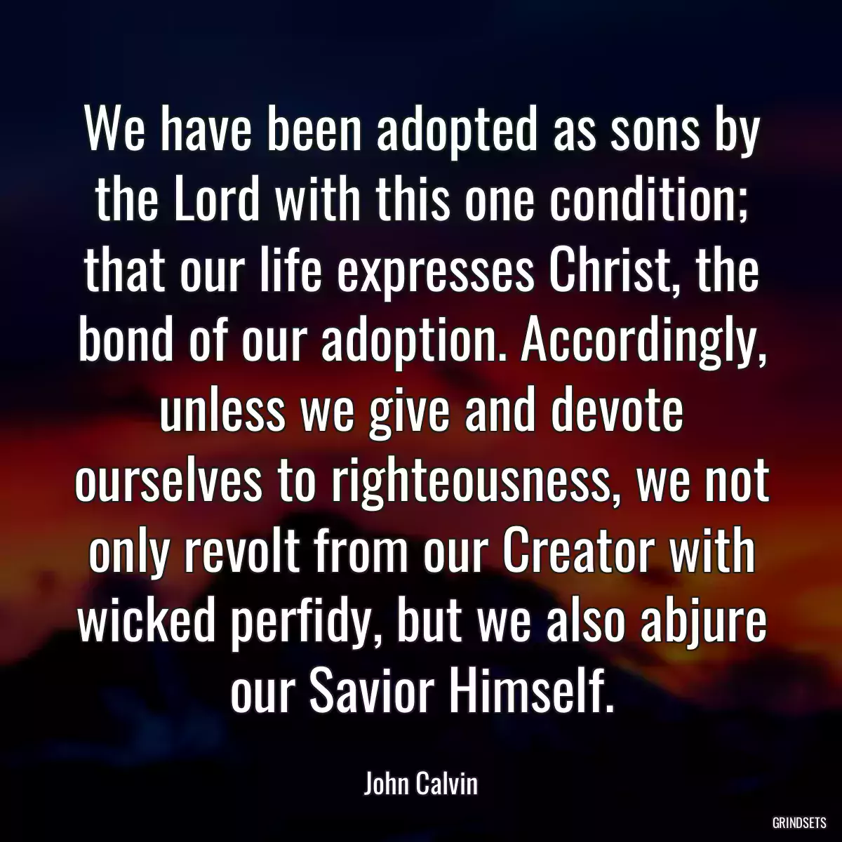 We have been adopted as sons by the Lord with this one condition; that our life expresses Christ, the bond of our adoption. Accordingly, unless we give and devote ourselves to righteousness, we not only revolt from our Creator with wicked perfidy, but we also abjure our Savior Himself.